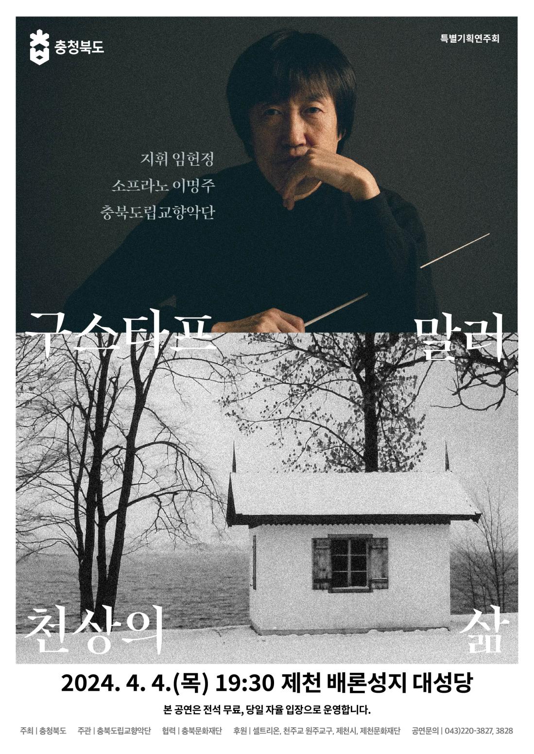 

충청북도 특별기호기연주회

구스타프 말러 
천상의 삶

지휘: 임헌정
소프라노: 이명주
충북도립교향악단

공연일시: 2024. 4. 4.(목) 19:30

공연장소: 제천 배론성지 대성당(충청북도 제천시 봉양읍 배론성지길 296)
본 공연은 전석 무료, 당일 자율 입장으로 운영합니다.


주최/주관: 충청북도 / 충북도립교향악단

협력/후원: 충북문화재단 / 셀트리온, 천주교 원주교구, 제천시, 제천문화재단

문 의: 043-220-3827, 3828

