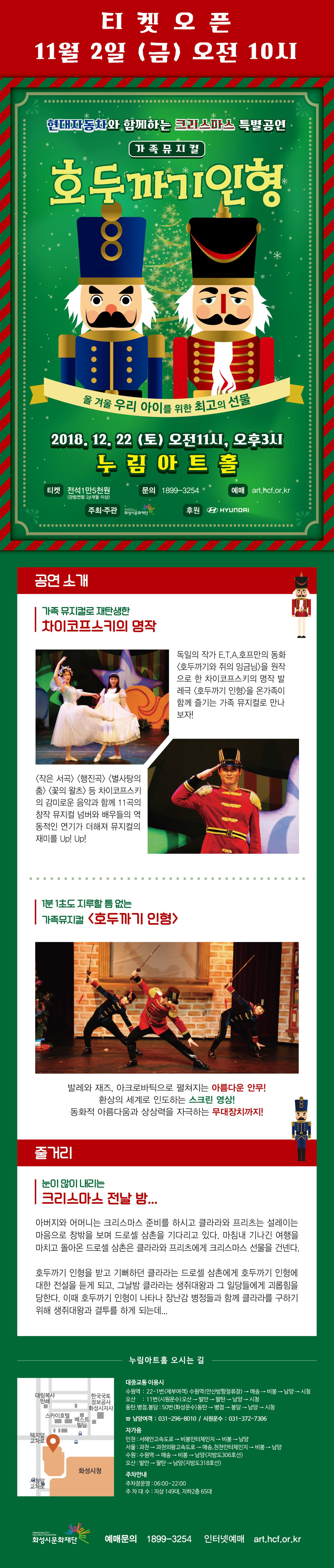 티켓오픈 11월 2일 (금) 오전 10시, 현대자동차와 함께하는 크리스마스 특별공연, 가족뮤지컬, 호두까기인형, 올 겨울 우리 아이를 위한 최고의 선물, 2018.12.22(토) 오전11시, 오후3시, 누림아트홀, 티켓 : 전석1만5천원(관람연령 24개월 이상), 문의 : 1899-3254, 예매 art.hcf.or.kr, 주최ㆍ주관 (재)화성시문화재단, 후원 HYUNDAI, 공연 소개, 가족 뮤지컬로 재탄생한 차이코프스키의 명작, 독일의 작가 E.T.A.호프만의 동화 <호두까기와 쥐의 임금님>을 원작으로 한 차이코프스키의 명작 발레극 <호두까기 인형>을 온가족이 함께 즐기는 가족 뮤지컬로 만나보자! <작은 서곡> <행진곡> <별사탕의 춤> <꽃의 왈츠> 등 차이코프스키의 감미로운 음악과 함께 11곡의 창작 뮤지컬 넘버와 배우들의 역동적인 연기가 더해져 뮤지컬의 재미를 up!up!, 1분 1초도 지루할 틈 없는 가족뮤지컬 <호두까기 인형>, 발레와 재즈, 아크로바틱으로 펼쳐지는 아름다운 안무!, 환상의 세계로 인도하는 스크린 영상!, 동화적 아름다움과 상상력을 자극하는 무대장치까지!,  줄거리, 눈이 많이 내리는 크리스마스 전날 밤... , 아버지와 어머니는 크리스마스 준비를 하시고 클라라와 프리츠는 설레이는 마음으로 창밖을 보며 드로셀 삼촌을 기다리고 있다. 마침내 기나긴 여행을 마치고 돌아온 드로셀 삼촌은 클라라와 프리츠에게 크리스마스 선물을 건넨다. 호두까지 인형을 받고 기뻐하던 클라라는 드로셀 삼촌에게 호두까기 인형에 대한 전설을 듣게 되고, 그날밤 클라라는 생쥐대왕과 그 일당들에게 괴롭힘을 당한다. 이 때 호두까기 인형이 나타나 장난감 병정들과 함께 클라라를 구하기 위해 생쥐대왕과 결투를 하게 되는데... 누림아트홀 오시는 길, 대중교통 이용시, 수원역, 오산, 동탄.병점.봉담 , 50번, 남양여객 : 031-296-8010, 시원운수 : 031-372-7306 , 자가용 인천, 서울, 수원, 오산, 주차안내, 주차장운영 : 06:00~22:00, 주차대수: 지상 149대, 지하2층 65대, 예매문의 1899-3254, 인터넷 예매 art.hcf.or.kr.png