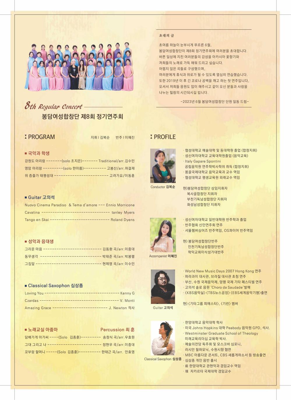 8th Regular Concert
봉담여성합창단 제8회 정기연주회
X PROGRAM
초대의 글
?초여름 하늘이 눈부시게 푸르른 6월,
봉담여성합창단이 제8회 정기연주회에 여러분을 초대합니다. 바쁜 일상에 지친 여러분들의 감성을 아카시아 꽃향기와
저희들의 노래로 가득 채워 드리고 싶습니다.
어렵지 않은 곡들로 구성했으며,
여러분에게 휴식과 위로가 될 수 있도록 열심히 연습했습니다. 또한 2019년 이 후 긴 코로나 공백을 깨고 하는 첫 연주입니다, 오셔서 저희들 응원도 많이 해주시고 같이 오신 분들과 사랑을 나누는 힐링의 시간되시길 빕니다.
지휘 | 김복순 반주 | 이혜진
X PROFILE
■ 국악과 학생
강원도 아리랑
--(solo 조지은)---
영암 아리랑
-(solo 한아름)-
-- Traditional/arr. 김수민 고봉산/arr. 허걸재
위 증즐가 태평성대
고려가요/이동훈
Conductor 김복순
■ Guitar 고의석
Nuovo Cinema Paradiso & Tema d'amore Cavatina
- Ennio Morricone
tanley Myers
Tango en Skai -.
Roland Dyens
■ 성악과 음대생
그리운 마음
동무생각
그집앞
■ Classical Saxophon 심상종
Loving You
Czardas
Amazing Grace
■ 노래교실 아줌마
김동환 곡/arr.이중대 박태준 곡/arr. 박봉렬 현제명 곡/arr. 이수인
Accompanist 이혜진
Kenny G
- V. Monti
J. Newton 작사
Guitar 고의석
Percussion 최훈
-2023년 6월 봉담여성합창단 단원 일동 드림-
.
협성대학교 예술대학 및 동대학원 졸업 (합창지휘)
성신여자대학교 교육대학원졸업 (음악교육)
Italy Gapare Spontini
공립음악원 연주학박사학위 취득 (합창지휘)
.
몽골국제대학교 음악교육과 교수 역임
.
협성대학교 평생교육원 외래교수 역임
?현)봉담여성합창단 상임지휘자
복사골합창단 지휘자
부천기독남성합창단 지휘자
화성남성합창단 지휘자
ㆍ성신여자대학교 일반대학원 반주학과 졸업
반주협회 신인연주회 연주
서울쳄버싱어즈 반주역임, OS콰이어 반주역임
현) 봉담여성합창단반주
인천기독남성합창단반주 학익교회이삭성가대반주
·World New Music Days 2007 Hong Kong 연주
파라과이 대사관, 브라질 대사관 초청 연주
부산, 수원 국제음악제, 양평 국제 기타 페스티벌 연주
고의석 솔로 음원 'Choro da Saudade' 발매
<KBS음악실> <TBS뉴스공장〉 〈EBS세계음악기행>출연
현) <기타그룹 피에스타〉, 〈기린〉 멤버
.
한양대학교 음악대학 학사
미국 Johns Hopkins 대학 Peabody 음악원 GPD, 석사.
· Westminster Graduate School of Theology
미래교육리더십 교육학 박사.
예술의전당 독주회 및 모스크바 심포니,
러시안 필하모닉, 수원시향 협연
MBC 아름다운 콘서트, CBS 새롭게하소서 등 방송출연
前 한양대학교 관현악과 겸임교수 역임
담배가게 아가씨 ----(Solo 김종훈)--
송창식 곡/arr. 우효원
그대 그리고 나
정현우 곡/arr.이중대
꼬부랑 할머니· --(Solo 김종훈)--
·한태근 곡/arr. 안효영
Classical Saxophon 심상종. 심삼종 개인 음반 출시
現 자카르타 국제대학 겸임교수