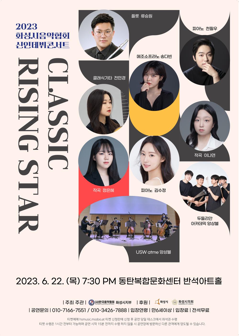 2023
화성시음악협회
신인데뷔콘서트
플룻 류승원
피아노 천필우
클래식기타 전민경
CLASSIC
RISING STAR
메조소프라노 송다빈
작곡 정은혜
피아노 김수정
작곡 이나연
USW atme 앙상블
두들리안 아카데믹 앙상블
2023. 6. 22.(목) 7:30 PM 동탄복합문화센터 반석아트홀
(사)한국음악협회 화성시지부 후원 | 화성시 협의회 화성시의회
주최 주관 |
THE MUSIC ASSOCIATION OF KOREA
HWASEONG CITY COUNCIL
공연문의 010-7166-**** / 010-3426-**** | 입장연령 만6세이상 입장료 | 전석무료
티켓예매 hsmusic.modoo.at 티켓 신청란에 신청 후 공연 당일 데스크에서 좌석권 수령
티켓 수령은 1시간 전부터 가능하며 공연 시작 15분 전까지 수령하지 않을 시 공연장에 방문하신 다른 관객에게 양도될 수 있습니다.
