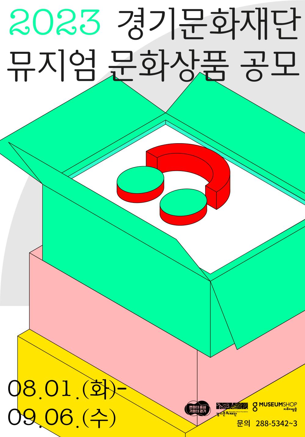 
 ○ 공 모 명: 제3회 경기문화재단 뮤지엄 문화상품 공모

○ 공모주제: 뮤지엄 소장품 및 MI 등 (첨부파일 참조)

○ 공모대상: 공모 주제를 반영한 문화상품

○ 신청자격: 개인 및 단체 누구나

○ 선정혜택

- 개발·제작비 최대 1천만원 이내 지원

- 7개 뮤지엄숍 및 온라인스토어 입점 및 매입(경기도박물관, 경기도미술관,

백남준아트센터, 실학박물관, 전곡선사박물관, 경기도어린이박물관, 경기북부어린이박물관)

○ 접수기간

- 서류접수: 2023년 9월 4일(월) ~ 9월 6일(수) 16:00까지

- 견본제출: 2023년 9월 14일(목) ~ 9월 15(금) 16:00까지

○ 누 리 집: https://www.ggcf.kr/boards/businessNotices/articles/16953




[문의처] 경기문화재단 뮤지엄지원단 서비스개발팀 / 031-288-5342~3붙임2. 홍보포스터