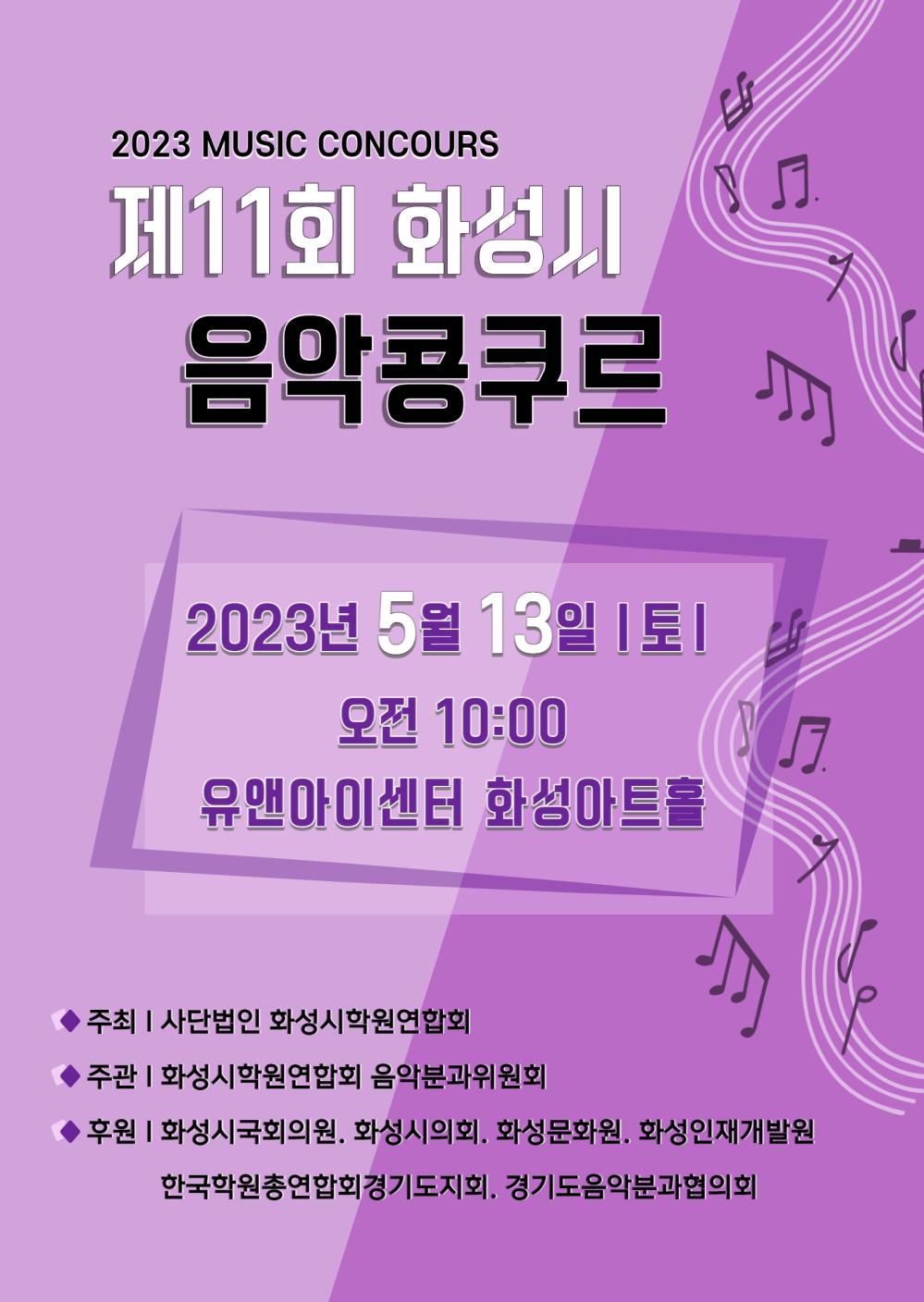2023 Music Concours
제11회 화성시 음악콩쿠르
2023년 5월 13일(토) 오전 10시
유앤아이센터 화성아트홀
주최: 사단법인 화성시학원연합회
주관: 화성시학원연합회 음악분과위원회
후원: 화성시국회의원, 화성시의회, 화성문화원, 화성인재개발원, 한국학원총연합회경기도지회, 경기도음악분과협의회
