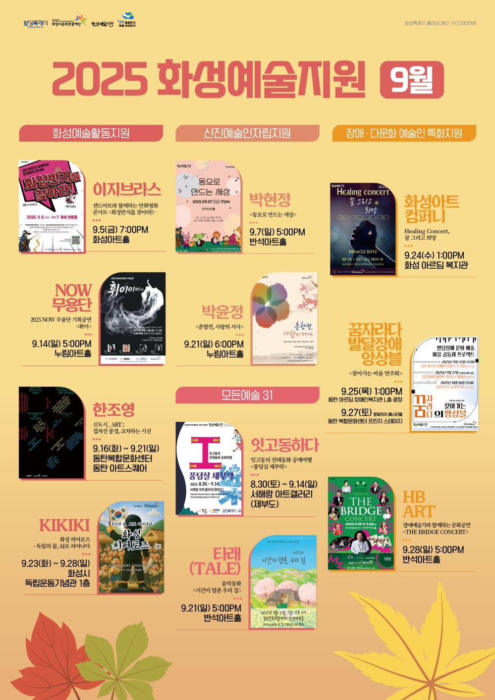 2025 화성예술지원 9월

화성예술활동지원
이지 브라스
샌드아트와 함께하는 만화영화 콘서트
<화성반지를 찾아라!>
9/5(금) 7:00PM
화성아트홀

화성예술활동지원
NOW 무용단
2025 NOW무용단 기획공연
<휘이>
9/14(일) 5:00PM
누림아트홀

화성예술활동지원
한조영
<신도시 ART; 겹쳐진 풍경, 교차하는 시선>
9/16(화) ~9/21(일)
동탄복합문화센터 동탄 아트스퀘어

화성예술활동지원
KIKIKI
화성 히어로즈 - 독립의 꿈, AI로 피어나다
9/23(화) ~ 9/28(일)
화성시 독립운동기념관 1층

신진예술인자립지원
박현정
<동요로 만드는 세상>
9/7(일) 5:00PM
반석아트홀

신진예술인자립지원
박윤정
<춘향전, 사랑의 서사>
9/21(일) 6:00PM
누림아트홀


모든예술31
잇고동하다
잇고동의 전래동화 공예여행
<풍덩실 제부락>
8/30(토) ~ 9/14(일)
서해랑 아트갤러리 (제부도)

모든예술31
타래(TALE)
음악동화 <시간이 멈춘 우리 집>
9/21(일) 5:00PM
반석아트홀

장애·다문화 예술인 특화지원
화성아트컴퍼니
Healing Concert, 꿈 그리고 희망
9/24(수) 1:00PM
화성 아르딤 복지관

장애·다문화 예술인 특화지원
꿈자라다 발달장애 앙상블
<찾아가는 마을 연주회>
9/25(목) 1:00PM 
동탄 아르딤 장애인복지관 L층 광장
9/27(토) 문화자치 페스티벌
동탄복합문화센터 프린지 스테이지

장애·다문화 예술인 특화지원
HB ART
장애예술가와 함께하는 문화공연 <THE BRIDGE CONCERT>
9/28.(일) 5:00PM  
반석아트홀

좌측 상단 로고:
화성특례시
화성시문화관광재단
화성예술지원
청렴 곁에두기 부패 거리두기

우측 상단 문구:
화성특례시 출연금 예산 747,500천원