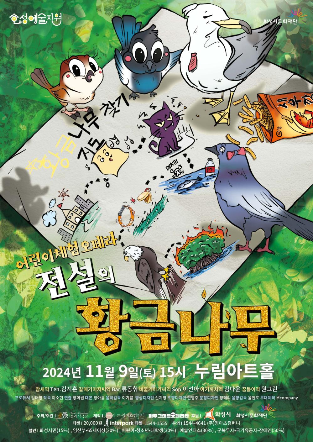 홍보이미지(클래식극장) 화성예술지원 화성시문화재단 어린이체험 오페라 전설의 황금나무 2024년 11월 9일(토) 15시 누림아트홀
참새역 Ten. 김지훈갈매기아저씨역 Bar. 류동휘비둘기아가씨역 Sop. 이선아아기까치역 김다온꿈돌이역 원그린
프로듀서 김태영작곡 이소현연출 장희원대본 정아름음악감독 이기쁨영상디자인 신지영조명디자인 안영주분장디자인 정혜리음향감독 윤현준무대제작 Mcompany
주최/주관 크레파스아트제작 (주)영화예술컴퍼니후원 파주그랜드오페라단, 화성시, 화성시문화재단
티켓 20,000원인터파크 티켓 1544-1555문의 1544-4641 (주)영화컴퍼니
할인화성시민(15%), 임산부·65세 이상(20%), 어린이·청소년·대학생(30%), 예술인패스(30%), 군복무자·국가유공자·장애인(50%)