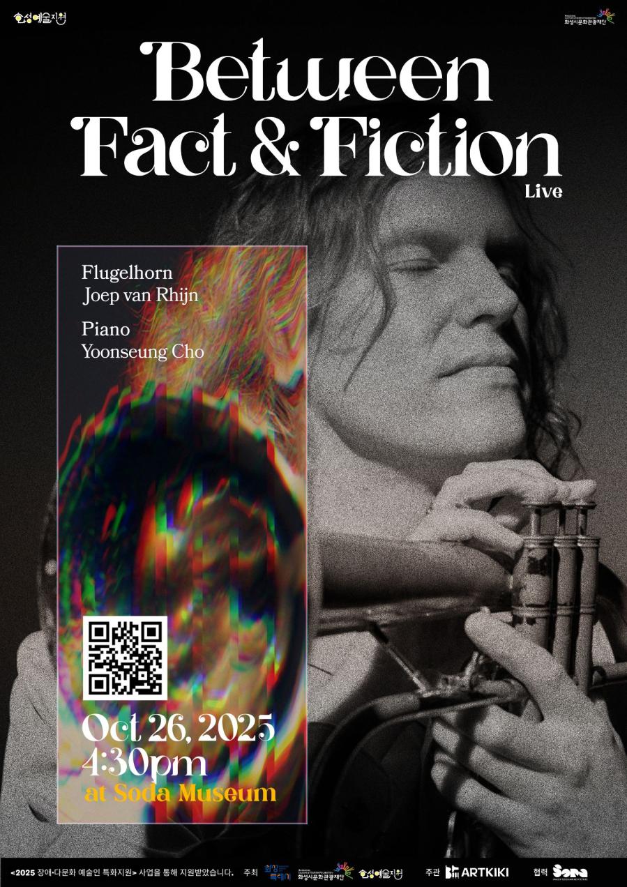 상단 로고: 
화성예술지원
화성시문화관광재단

Between Fact&Fiction Live

Flugehorn
Joep van Rhijin

Piano
Yoonseung Cho

Oct 26, 2025
4:30pm
at Soda Museum

<2025 장애·다문화 예술인 특화지원> 사업을 통해 지원받았습니다.

주최: 
화성특례시
화성시문화관광재단
화성예술지원

주관:
아트키키

협력:
소다미술관
