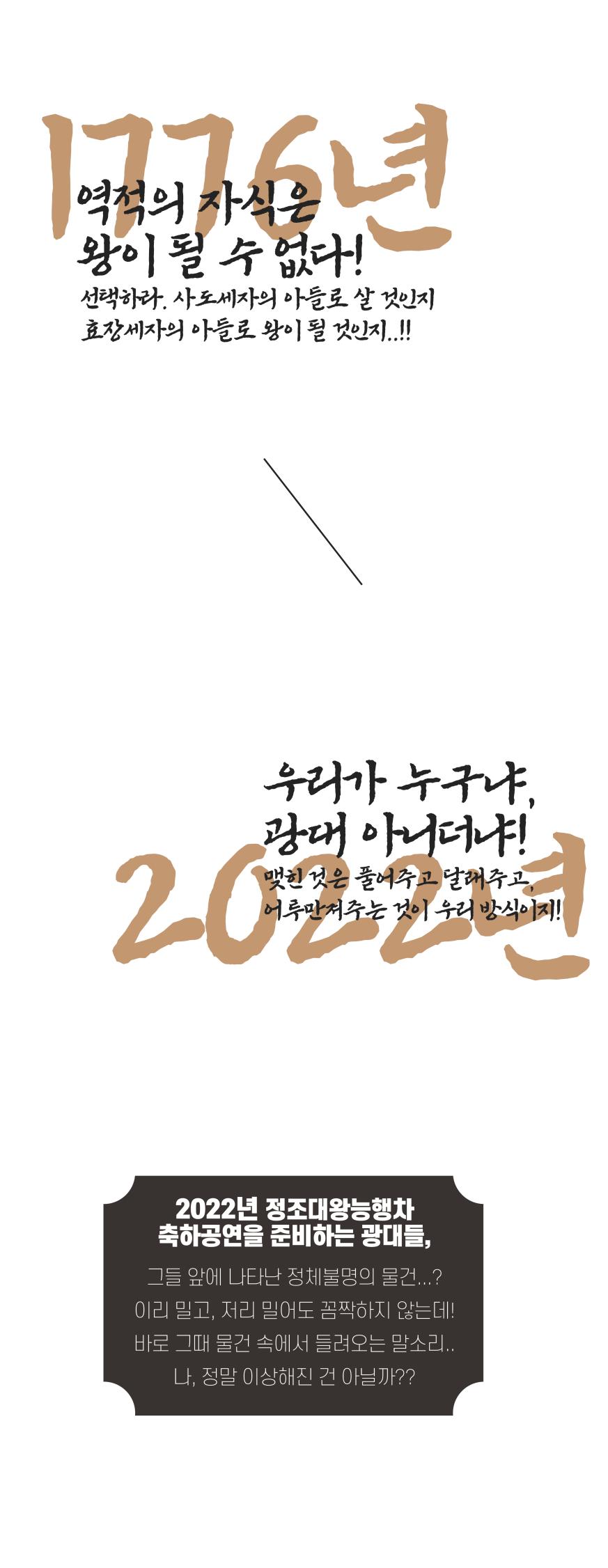 1776년 역적의 자식은 왕이 될 수 없다!
선택하라, 사도세자의 아들로 살 것인지
효장세자의 아들로 왕이 될 것인지
2022년 우리가 누구냐, 광대 아니더냐!
맺힌 것은 풀어주고 달래주고 어루만져주는 것이 우리 방식이지!
2022년 정조대왕능행차
축하공연을 준비하는 광대들
그들 앞에 나타난 정체불명명의 물건…?
이리 밀고, 저리 밀어도 꼼짝하지 않는데!
바로 그 때 물건 속에서 들려오는 말소리.
나, 정말 이상해진 건 아닐까?