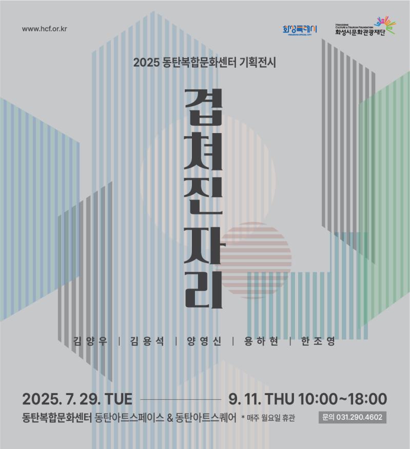 www.hcf.or.kr 화성특례시
2025 동탄복합문화센터 기획전시 겹쳐진 자리  
김양우 김용석 양영신 용하현 한조영
2025.7.29 TUE - 9.11 THU 10:00 - 18:00
동탄복합문화센터 동탄아트스페이스&동탄아트스퀘어 *매주 월요일 휴관 
문의 031-290-4602