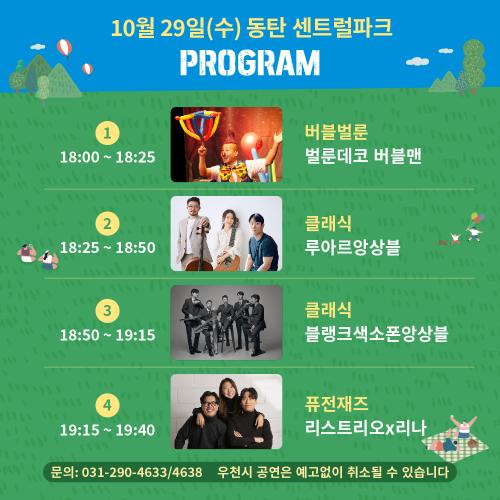 10월 29일(수) 동탄 센트럴파크
< PROGRAM >

1
18:00 ~ 18:25
단체사진
벌룬데코 버블맨
버블벌룬
벌룬데코 버블맨
2
18:25 ~ 18:50
단체사진
루아르앙상블
클래식
루아르앙상블
3
18:50 ~ 19:15
단체사진
블랭크색소폰앙상블
클래식
블랭크색소폰앙상블
4
19:15 ~ 19:40
단체사진
리스트리오x리나
퓨전재즈
리스트리오x리나
문의: 031-290-4633/4638
우천시 공연은 예고없이 취소될 수 있습니다
