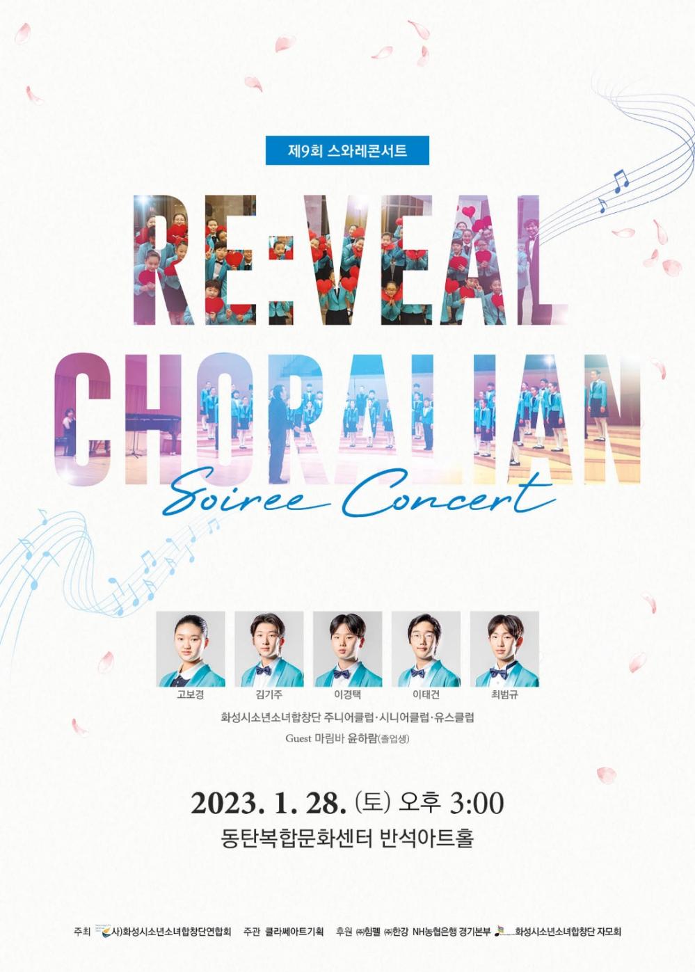 제9회 스와레콘서트
Re:Veal Choralia
고보경 김기주 이경택 이태건 최범규
화성시소년소녀합창단 주니어클럽/ 시니어클럽/ 유스클럽
Guest 마림바 윤하람(졸업생)
2023년 1월 28일 토요일 오후 3시
동탄복합문화센터 반석아트홀
주최: 화성시소년소녀합창단연합회
주관: 클라쎄아트기획
후원: 힘펠, 한강 NH농협은행 경기본부
화성시소년소녀합창단 자모회

