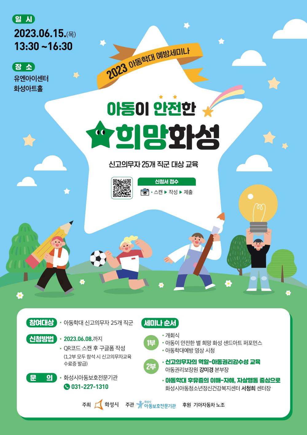 일시
2023.06.15.()
13:30-16:30
장소
유엔아이센터
화성아트홀
2023 아동학대 예방세미나
아동이 안전한
★희망화성
신고의무자 25개 직군 대상 교육
신청서 접수
？
스캔 작성 제출
참여대상
？
아동학대 신고의무자 25개 직군
신청방법
·2023.06.08.까지
QR코드 스캔 후 구글폼 작성
(1,2부 모두 참석 시 신고의무자교육 수료증 발급)

세미나 순서
1부
개회식
아동이 안전한 별 희망 화성 샌드아트 퍼포먼스 아동학대예방 영상 시청
2부
신고의무자의 역할-아동권리감수성 교육
아동권리보장원 강미경 본부장
아동학대 후유증의 이해-자해, 자살행동 중심으로
화성시아동청소년정신건강복지센터 서청희 센터장


문의
화성시아동보호전문기관
031-227-1310
주최 화성시 주관
화성시 아동보호전문기관 후원 기아자동차 노조
