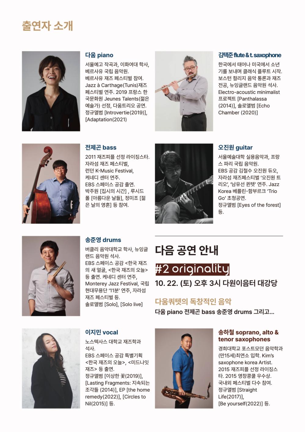 출연자 소개
다움 piano 서울예고 작곡과, 이화여대 학사, 베르사유 국립 음악원. 베르사유 재즈 페스티벌 참여. Jazz a Carthage(Tunis) 재즈 페스티벌 연주. 2019 프랑스 한 국문화원 Jeunes Talents(젊은 예술가) 선정, 다움트리오 공연, 정규앨범 [Introvertie(2019)], [Adaptation (2021)
김택준 flute &t.saxophone 한국에서 태어나 미국에서 소년기를 보내며 클래식 플루트 시작. 보스턴 컬리지 음악 통론과 재즈 전공, 뉴잉글랜드 음악원 석사. Electro-acoustic minimalist 프로젝트 [Panthalassa (2014). 솔로앨범 [Echo Chamber (2020)]
전제곤 bass 2011 재즈피플 선정 라이징스타. 자라섬 재즈 페스티벌, 런던 K-Music Festival, 케네디 센터 연주. EBS 스페이스 공감 출연. 박주원 [집시의 시간] , 루시드 폴 [아름다운 날들], 정미조 [젊 은 날의 영혼] 등 참여.
오진원 guitar 서울예술대학 실용음악과, 프랑스 파리 국립 음악원. EBS 공감 김철수 오진원 듀오, 자라섬 재즈페스티벌 '오진원 트리오', '남유선 퀸텟' 연주. Jazz Korea 베를린 - 함부르크 ‘Trio GO' 초청공연, 정규앨범 [Eyes of the forest]
버클리 음악대학교 학사, 뉴잉글 다음 공연 안내
송준영 drums 버클리 음악대학교 학사, 뉴잉글랜드 음악원 석사. EBS 스페이스 공감 <한국 재즈의 새 얼굴, <한국 재즈의 오늘> 등 출연, 케네디 센터 연주, Monterey Jazz Festival, 국립 현대무용단 11분 연주, 자라섬 재즈 페스티벌 등. 솔로앨범 [Solo], [Solo live]

#2 originality
10. 22. (토) 오후 3시 다원이음터 대강당 
다움쿼텟의 독창적인 음악 다움 piano 전제곤 bass 송준영 drums 그리고...

이지민 vocal 노스텍사스 대학교 재즈학과 석사.
EBS 스페이스 공감 특별기획 <한국 재즈의 오늘>, <미드나잇 재즈> 등 출연. 정규앨범 [이상한 꽃 (2019)], [Lasting Fragments: 지속되는 조각들 (2014)], EP [the home remedy(2022)], [Circles to Nil(2015)] 등.
송하철 soprano, alto & tenor saxophones 경희대학교 포스트모던 음악학과 (만15세) 최연소 입학. Kim's saxophone korea Artist. 2015 재즈피플 선정 라이징스 타. 2015 영창콩쿨 우수상. 국내외 페스티벌 다수 참여. 정규앨범 [Straight Life(2017)), [Be yourself(2022)] 등.