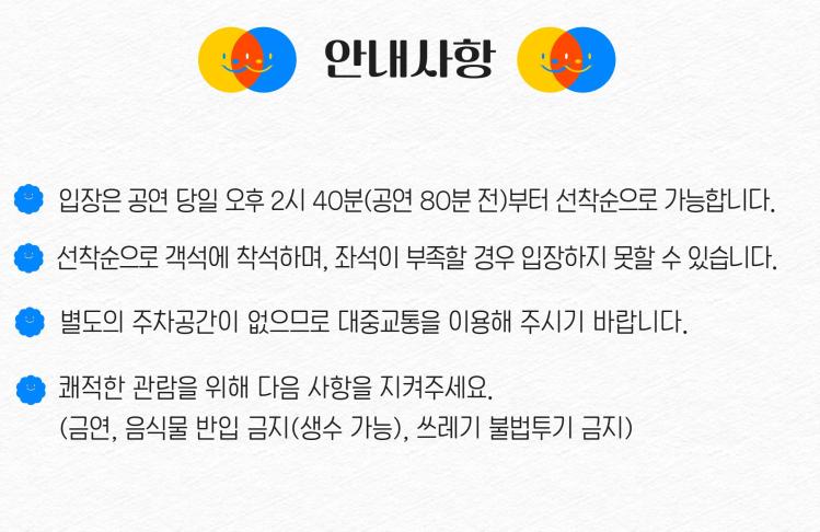 안내사항 입장은 공연 당일 오후 2시 40분(공연 80분 전)부터 선착순으로 가능합니다. 선착순 객석에 착석하며, 좌석이 부족할 경우 입장하지 못할 수 있습니다. 별도의 주차공간이 없으므로 대중교통을 이용해 주시기 바랍니다. 쾌적한 관람을 위해 다음 사항을 지켜주세요. (금연, 음식물 반입 금지(생수 가능), 쓰레기 불법투기 금지)