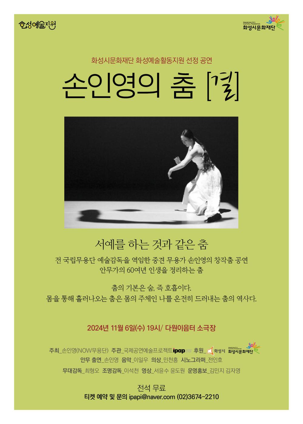 홍보이미지(손인영)화성ㅇ예술활동지원  화성시문화재단 화성시문화재단 화성예술활동지원 선정 공연손인영의 춤 [결]  서예를 하는 것과 같은 춤   전 국립무용단 예술감독을 역임한 중견 무용가 손인영의 창작춤 공연안무가의 60여년 인생을 정리하는 춤
춤의 기본은 숨, 즉 호흡이다.몸을 통해 흘러나오는 춤은 몸의 주체인 나를 온전히 드러내는 춤의 역사다.   2024년 11월 6일(수) 19시 / 다원이음터 소극장    주최_손인영(NOW무용단)주관_국제공연예술프랫폼 ipap후원_화성시문화재단
안무_손인영음악_임양수의상_임정순사진_전미정무대감독_최성호조명감독_서예석영상_서보라운영보조_김민지, 김정임  전석 무료티켓 예약 및 문의: ipap1@naver.com / (02) 3674-2210   