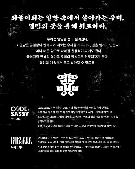 
되풀이되는 열망 속에서 살아가는 우리,열망의 굿을 통해 위로하다.우리는 열망을 품고 살아간다.그 열망은 끊임없이 반복되며 때로는 우리를 가두기도, 길을 잃게도 만든다.그러나 때론 앞으로 나아갈 원동력이 되기도 한다.굿례처럼 반복될 열망을 우리의 방식으로 위로하고자 한다.열망을 계속해서 품고 살아갈 수 있도록.열망ASPIRATIONCODE.SASSY (코드세시)CodeSassy는 권해원이 2019년에 창단한 한국의 서커스 창작 단체로, 특정 예술 장르에 국한되지 않고 다양한 방식으로 서커스 창작에 접근한다.
코드세시는 예술의 사회적 역할을 고민하며, 우리의 삶과 사회를 반영한 작품을 창작하고자 한다.또한, 공연예술만을 통해 전달될 수 있는 감각이 무엇인지 끊임없이 질문한다.64ksana (육사르사나)64ksana는 전자음악, 퍼커션, 보컬/타악으로 이루어진 굿음악과 테크놀로지를 기반으로 하는 멀티너리티 전자음악 밴드이다.한국의 무속음악 양식에서 영감을 받아 전통의식의 정신과 철학을 현대적으로 재해석하고 있으며, 이들이 만들어내는 해방경험은 가히 현대판 굿을 떠올리게 한다.
