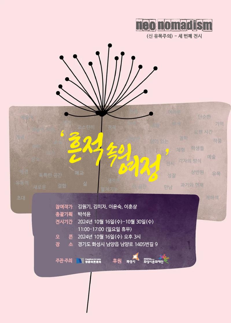 neo nomadism(신 유목주의) - 세 번째 전시 '흔적 속의 여정' 참여작가 김원기, 김미자, 이윤숙, 이훈상 총괄기획 박석윤 전시기간 2024년 10월 16일(수)-10월30일(수)11:00-17:00(일요일 휴무) 오픈 2024년 10월 16일(수) 오후3시 장소 경기도 화성시 남양읍 남양로 1405번길 9 주관 주최 창문아트센터 후원 화성시 화성시문화재단