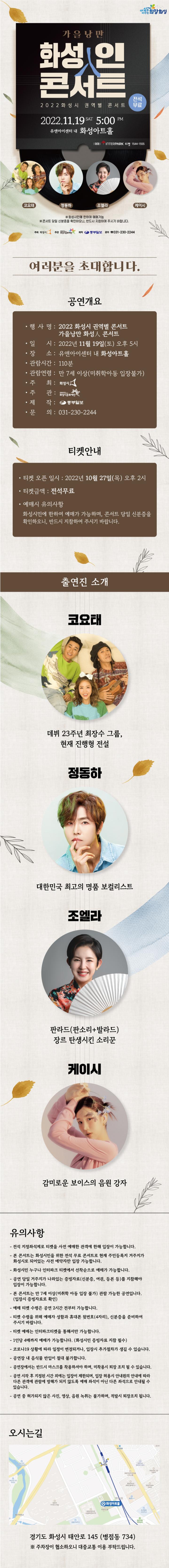 


가을 낭만
화성인
콘서트
2022 화성시 권역별 콘서트
2022.11.19 SAT 5:00 PM 유앤아이센터 내 화성아트홀
전석 무료
희망화성
[코요태
정동하
예매 INTERPARK 티켓 1544-1555
조엘라
케이시
※화성시민에 한하여 예매가능
※콘서트 당일 신분증을 확인하오니, 반드시 지참하여 주시기 바랍니다.
주최 화성시 주관
제작 중부일보 문의 031-230-2244
여러분을 초대합니다.
공연개요
？행사명: 2022 화성시 권역별 콘서트
가을낭만 화성 콘서트
·일 시: 2022년 11월 19일(토) 오후 5시
？장 소: 유앤아이센터 내 화성아트홀
관람시간: 110분
·관람연령 : 만 7세 이상(미취학아동 입장불가)
주최: 화성시
·주관: 화성시문화재단
？제작: 중부일보
ㆍ문의: 031-230-2244
티켓안내
.티켓 오픈 일시: 2022년 10월 27일(목) 오후 2시
·티켓금액: 전석무료
예매시 유의사항
화성시민에 한하여 예매가 가능하며, 콘서트 당일 신분증을
확인하오니, 반드시 지참하여 주시기 바랍니다.
출연진 소개
코요태
데뷔 23주년 최장수 그룹,
현재 진행형 전설
정동하
대한민국 최고의 명품 보컬리스트
조엘라
판라드(판소리+발라드)
장르 탄생시킨 소리꾼
케이시
감미로운 보이스의 음원 강자
유의사항
-전석 지정좌석제로 티켓을 사전 예매한 관객에 한해 입장이 가능합니다.
-
-
-
-
본 콘서트는 화성시민을 위한 전석 무료 콘서트로 현재 주민등록지 거주지가
화성시로 되어있는 사전 예약자만 입장 가능합니다.
·화성시민 누구나 인터파크 티켓에서 선착순으로 예매가 가능합니다.
공연 당일 거주지가 나와있는 증빙자료(신분증, 여권, 등본 등)를 지참해야
입장이 가능합니다.
？본 콘서트는 만 7세 이상(미취학 아동 입장 불가) 관람 가능한 공연입니다.
(입장시 증빙자료로 확인)
·예매 티켓 수령은 공연 2시간 전부터 가능합니다.
티켓 수령을 위해 예매자 성함과 휴대폰 뒷번호(4자리), 신분증을 준비하여
주시기 바랍니다.
티켓 예매는 인터파크티켓을 통해서만 가능합니다.
- 1인당 4매까지 예매가 가능합니다. (화성시민 증빙자료 지참 필수)
·코로나19 상황에 따라 일정이 변경되거나, 입장시 추가절차가 생길 수 있습니다.
공연장 내 음식물 반입이 절대 불가합니다.
·공연장에서는 반드시 마스크를 착용하셔야 하며, 미착용시 퇴장 조치 될 수 있습니다.
공연 시작 후 지정된 시간 외에는 입장이 제한되며, 입장 허용시 안내원의 안내에 따라
다른 관객에 관람에 방해가 되지 않도록 예매 좌석이 아닌 다른 좌석으로 안내될 수 있습니다.
-공연 중 허가되지 않은 사진, 영상, 음원 녹취는 불가하며, 적발시 퇴장조치 됩니다.
오시는길
ㅇ화성아트홀
오피스텔
플레이스
경기도 화성시 태안로 145 (병점동 734)
※ 주차장이 협소하오니 대중교통 이용 부탁드립니다.
화성권역별콘서트_상세페이지(수정)