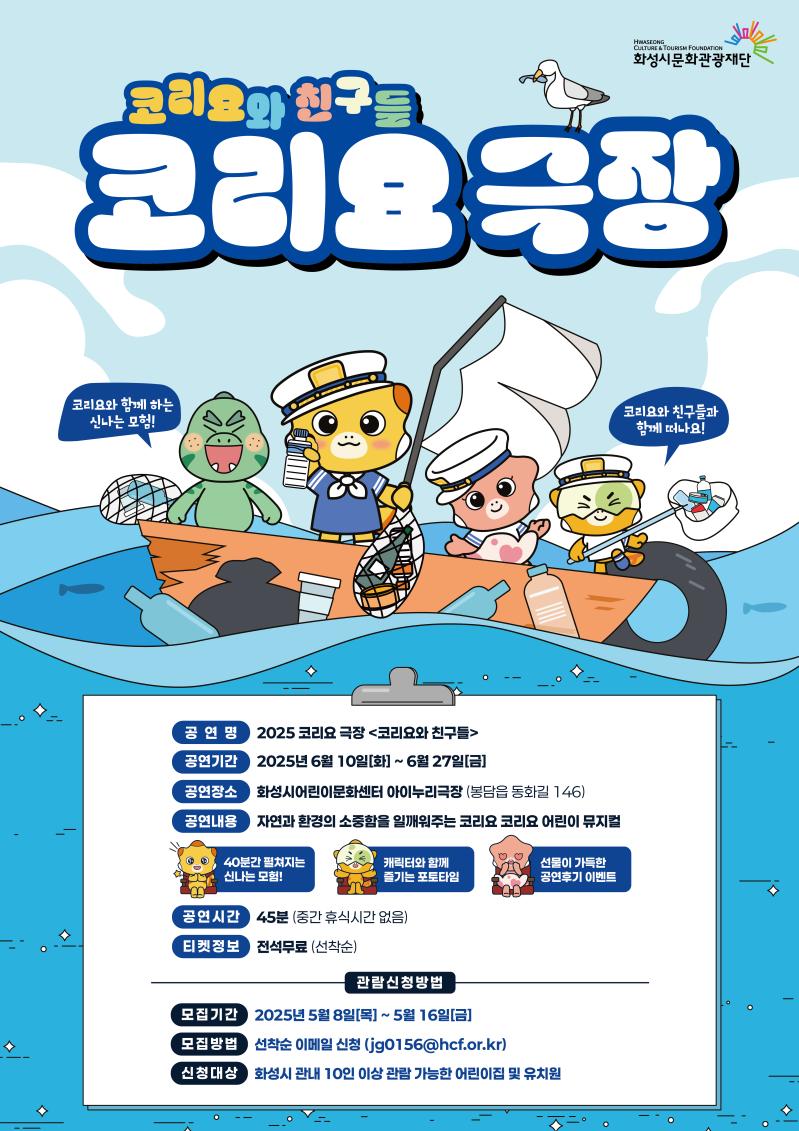 화성시문화관광재단
코리요와 친구들
코리요 극장


코리요와 함께 하는 신나는 모험!
코리요와 친구들과 함께 떠나요!


공연명
2025 코리요 극장 <코리요와 친구들>

공연기간
2025년 6월 10일[화] ~ 6월 27일[금]

공연장소
화성시어린이문화센터 아이누리극장 (봉담읍 동화길 146)

공연내용
자연과 환경의 소중함을 일깨워주는 코리요 코리요 어린이 뮤지컬

40분간 펼쳐지는 신나는 모험!
캐릭터와 함께 즐기는 포토타임
선물이 가득한 공연후기 이벤트

공연시간
45분 (중간 휴식시간 없음)

티켓정보
전석무료 (선착순)

관람신청방법

모집기간
2025년 5월 8일[목] ~ 5월 16일[금]

모집방법
선착순 이메일 신청 (jg0156@hcf.or.kr)

신청대상
화성시 관내 10인 이상 관람 가능한 어린이집 및 유치원