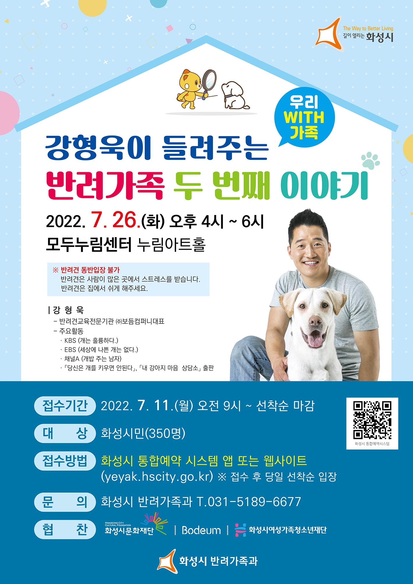 The Way to Better Living 길이 열리는 화성시
우리 WITH 가족,
강형욱이 들려주는 반려가족 이야기 
2022. 7월 26일(화) 오후 4시 ~ 6시
모두누림센터 누림아트홀 
※ 반려견 동반입장 불가 반려견은 사람이 많은 곳에서 스트레스를 받습니다. 반려견은 집에서 쉬게 해주세요.
[강형욱 - 반려견교육전문기관 (주)보듬컴퍼니대표 - 주요활동
· KBS (개는 훌륭하다.) · EBS (세상에 나쁜 개는 없다.) ·채널A (개밥 주는 남자) ·「당신은 개를 키우면 안된다」, 「내 강아지 마음 상담소」 출판
접수기간 2022년 7월 11일(월) 오전 9시 ~ 선착순 마감
대상 화성시민(350명)
접수방법 화성시 통합예약 시스템(yeyak.hscity.go.kr) ※ 접수 후 당일 선착순 입장
문의 화성시 반려가족과 T.031-5189-6677
HWASEONG CITY CULTURAL FOUNDATION
협찬
화성시문화재단 Bodeum  CACAMON
(화성시 반려가족과)
