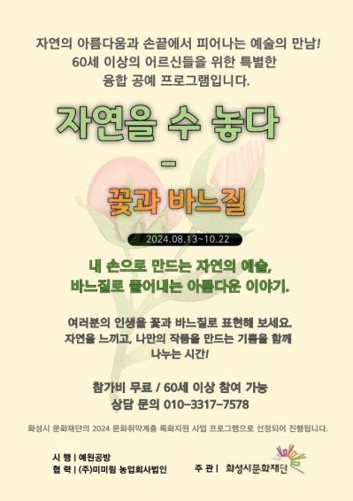 자연의 아름다움과 손끝에서 피어나는 예술의 만남!
 60세 이상의 어르신들을 위한 특별한 융합 공예 프로그램입니다. 
자연을 수놓다 - 꽃과 바느질
2024.08.13~10.22 내손으로 만드는 자연의 예술, 바느질로 풀어내는 아름다운 이야기.
여러분의 인생을 꽃과 바느질로 표현해보세요. 자연을 느끼고, 나만듸 작품을 만드는 기쁨을 함께 나누는 시간!
참가비 무료 60세 이상 참여 가능 상담문의 010-3317-****
시행 예원공방 협력(주)미미림 농업회사법인 주관 화성시문화재단

예술로 만남, 인생찬가
찬란한 인생, 춤으로 물들이다
당신의 이야기를 춤으로 표현하는 특별한 시간을 함께 하세요
2024.08.22~2024.11.20.
아르코연습센터 화성 대연습실
인생의 황혼을 위한 특별한 예술프로그램, 지금 신청하세요
상담문의 010-8952-**** / 010-2624-****
65세 이상 참여가능/ 참가비 무료
화성시문화재단 이음무브

우리함께 쿵쿵! 그룹음악활동 프로그램
2024.08.31.~2024.11.30. 매주 토요일 2시~4시(총 12회차)
사회적협동조합 아름별문화예술원 합주실
경기도 화성시 진안동 1075-7, 뱅뱅프라자 202호

①재미있고 다양한 유/무선율 타악기 연주
②직접 작사 작곡가가 되어 노래 만들고 뮤직비디오 만들기
③지휘자가 되어보기, 노래부르기, 음악동작활동
④음악레크레이션 등등 다양하고 재미있는 음악 활동을 해볼거에요!! :) 

대상: 음악적 경험과 재능이 없어도 참여 가능하며 음악을 좋아하는 장애아동/청소년 6~8명
강사: 김나영, 이소연, 강유민, 최유경 선생님
참여신청 방법 : 상단 QR 코드 신청
문의 : 아름별문화예술원 031-215-8210
후원 : 화성시문화재단
우리 모두 재미있고 즐거운 음악프로그램 함께해요!
본 프로그램은 화성시문화재단의 2024 문화취약계층 특화지원 사업 프로그램으로 선정되어 진행됩니다.


