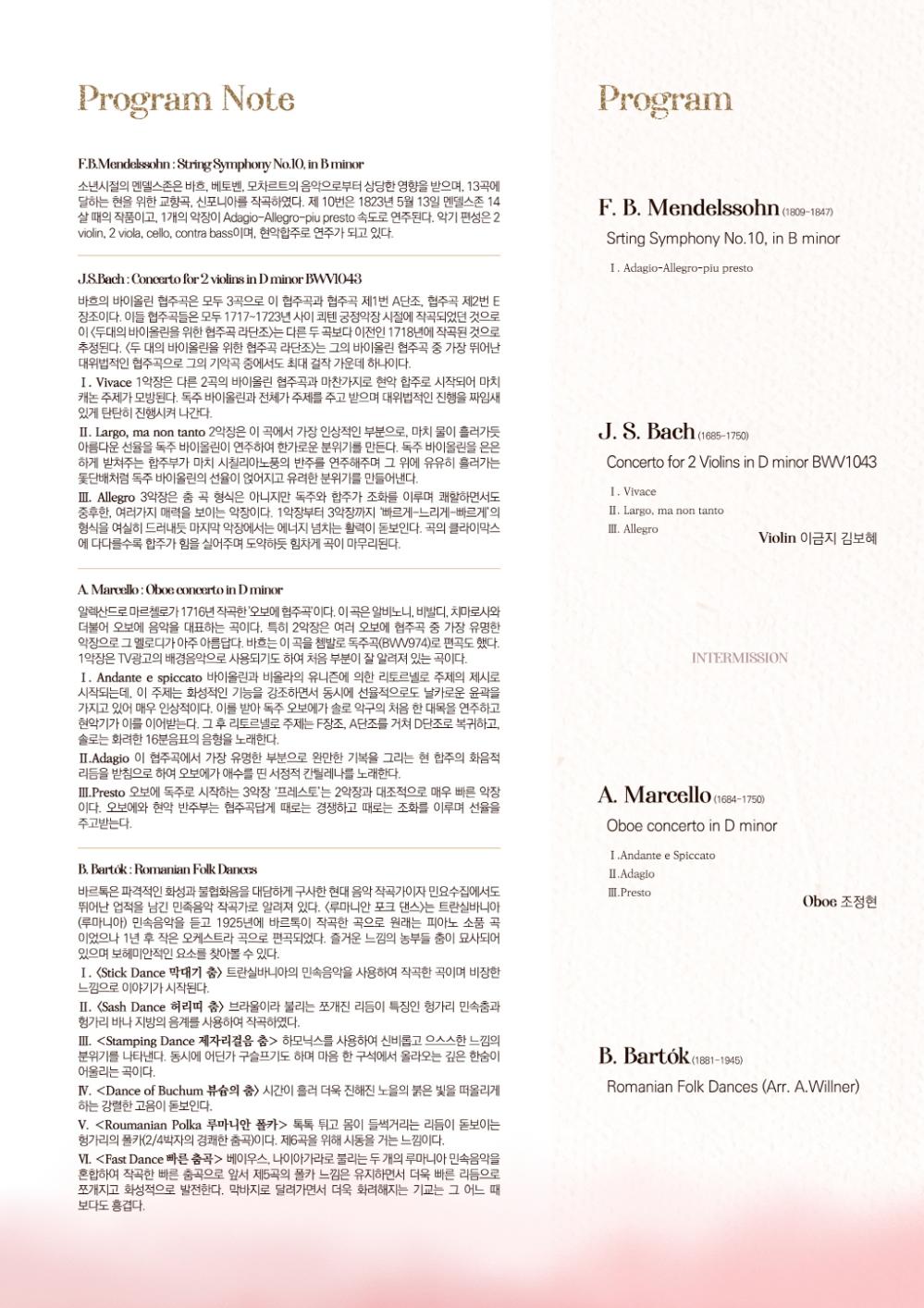 Program Note
F.B.Mendelssohn: String Symphony No.10, in B minor
소년시절의 멘델스존은 바흐, 베토벤, 모차르트의 음악으로부터 상당한 영향을 받으며, 13곡에 달하는 현을 위한 교향곡, 신포니아를 작곡하였다. 제 10번은 1823년 5월 13일 멘델스존 14 살 때의 작품이고, 1개의 악장이 Adagio-Allegro-piu presto 속도로 연주된다. 악기 편성은 2 violin, 2 viola, cello, contra bass이며, 현악합주로 연주가 되고 있다.
J.S.Bach: Concerto for 2 violins in D minor BWV1043
바흐의 바이올린 협주곡은 모두 3곡으로 이 협주곡과 협주곡 제1번 A단조, 협주곡 제2번 E 장조이다. 이들 협주곡들은 모두 1717~1723년 사이 쾨텐 궁정악장 시절에 작곡되었던 것으로 이 <두대의 바이올린을 위한 협주곡 라단조>는 다른 두 곡보다 이전인 1718년에 작곡된 것으로 추정된다. <두 대의 바이올린을 위한 협주곡 라단조)는 그의 바이올린 협주곡 중 가장 뛰어난 대위법적인 협주곡으로 그의 기악곡 중에서도 최대 걸작 가운데 하나이다.
I. Vivace 1악장은 다른 2곡의 바이올린 협주곡과 마찬가지로 현악 합주로 시작되어 마치 캐논 주제가 모방된다. 독주 바이올린과 전체가 주제를 주고 받으며 대위법적인 진행을 짜임새 있게 탄탄히 진행시켜 나간다.
III. Largo, ma non tanto 2악장은 이 곡에서 가장 인상적인 부분으로, 마치 물이 흘러가듯 아름다운 선율을 독주 바이올린이 연주하여 한가로운 분위기를 만든다. 독주 바이올린을 은은 하게 받쳐주는 합주부가 마치 시칠리아노풍의 반주를 연주해주며 그 위에 유유히 흘러가는 돛단배처럼 독주 바이올린의 선율이 얹어지고 유려한 분위기를 만들어낸다.
III. Allegro 3악장은 춤 곡 형식은 아니지만 독주와 합주가 조화를 이루며 쾌할하면서도 중후한 여러가지 매력을 보이는 악장이다. 1악장부터 3악장까지 '빠르게 느리게-빠르게'의 형식을 여실히 드러내듯 마지막 악장에서는 에너지 넘치는 활력이 돋보인다. 곡의 클라이막스 에 다다를수록 합주가 힘을 실어주며 도약하듯 힘차게 곡이 마무리된다.
Program
F. B. Mendelssohn (1809-1847)
Srting Symphony No.10, in B minor
I. Adagio-Allegro-piu presto
J. S. Bach (1685-1750)
Concerto for 2 Violins in D minor BWV1043
I. Vivace
II. Largo, ma non tanto III. Allegro
Violin 이금지 김보혜
A. Marcello: Oboe concerto in D minor
알렉산드로 마르첼로가 1716년 작곡한 '오보에 협주곡이다. 이 곡은 알비노니, 비발디, 치마로사와 더불어 오보에 음악을 대표하는 곡이다. 특히 2악장은 여러 오보에 협주곡 중 가장 유명한 악장으로 그 멜로디가 아주 아름답다. 바흐는 이 곡을 쳄발로 독주곡(BW974)로 편곡도 했다. 1악장은 TV광고의 배경음악으로 사용되기도 하여 처음 부분이 잘 알려져 있는 곡이다.
I. Andante espiccato 바이올린과 비올라의 유니즌에 의한 리토르넬로 주제의 제시로 시작되는데, 이 주제는 화성적인 기능을 강조하면서 동시에 선율적으로도 날카로운 윤곽을 가지고 있어 매우 인상적이다. 이를 받아 독주 오보에가 솔로 악구의 처음 한 대목을 연주하고 현악기가 이를 이어받는다. 그 후 리토르넬로 주제는 F장조, A단조를 거쳐 D단조로 복귀하고, 솔로는 화려한 16분음표의 음형을 노래한다.
III. Adagio 이 협주곡에서 가장 유명한 부분으로 완만한 기복을 그리는 현 합주의 화음적 리듬을 받침으로 하여 오보에가 애수를 띤 서정적 칸틸레나를 노래한다.
III.Presto 오보에 독주로 시작하는 3악장 '프레스토'는 2악장과 대조적으로 매우 빠른 악장 이다. 오보에와 현악 반주부는 협주곡답게 때로는 경쟁하고 때로는 조화를 이루며 선율을 주고받는다.
B. Bartok: Romanian Folk Dances
바르톡은 파격적인 화성과 불협화음을 대담하게 구사한 현대음악 작곡가이자 민요수집에서도 뛰어난 업적을 남긴 민족음악 작곡가로 알려져 있다. <루마니안 포크 댄스>는 트란실바니아 (루마니아) 민속음악을 듣고 1925년에 바르톡이 작곡한 곡으로 원래는 피아노 소품 곡 이었으나 1년 후 작은 오케스트라 곡으로 편곡되었다. 즐거운 느낌의 농부들 춤이 묘사되어 있으며 보헤미안적인 요소를 찾아볼 수 있다.
I. Stick Dance 막대기 춤> 트란실바니아의 민속음악을 사용하여 작곡한 곡이며 비장한 느낌으로 이야기가 시작된다.
III. <Sash Dance 허리띠 춤> 브라울이라 불리는 쪼개진 리듬이 특징인 헝가리 민속춤과 헝가리 바나 지방의 음계를 사용하여 작곡하였다.
III. <Stamping Dance 제자리걸음 춤> 하모닉스를 사용하여 신비롭고 으스스한 느낌의 분위기를 나타낸다. 동시에 어딘가 구슬프기도 하며 마음 한 구석에서 올라오는 깊은 한숨이 어울리는 곡이다.
IV. <Dance of Buchum 뷰의 춤> 시간이 흘러 더욱 진해진 노을의 붉은 빛을 떠올리게 하는 강렬한 고음이 돋보인다.
V. <Roumanian Polka 루마니안 폴카> 톡톡 튀고 몸이 들썩거리는 리듬이 돋보이는 헝가리의 폴카(2/4박자의 경쾌한 춤곡)이다. 제6곡을 위해 시동을 거는 느낌이다.
VVI. <Fast Dance 빠른 춤곡> 베이우스, 나이아가라로 불리는 두 개의 루마니아 민속음악을 혼합하여 작곡한 빠른 춤곡으로 앞서 제5곡의 폴카 느낌은 유지하면서 더욱 빠른 리듬으로 쪼개지고 화성적으로 발전한다. 막바지로 달려가면서 더욱 화려해지는 기교는 그 어느 때 보다도 흥겹다.
INTERMISSION
A. Marcello (1684-1750)
Oboe concerto in D minor
I.Andante e Spiccato
II. Adagio III.Presto
B. Bartok (1881-1945)
Oboe 조정현
Romanian Folk Dances (Arr. A.Willner)
