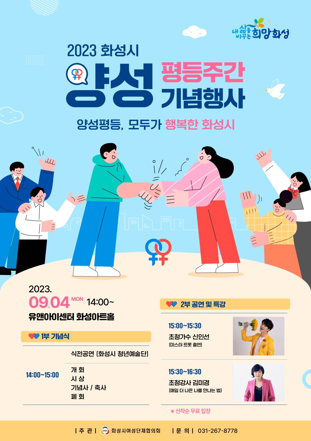 <2023 화성시 양성평등주간 기념식>

슬 로 건: 양성평등, 모두가 행복한 화성시 
일    시: 2023. 9. 4.(월) 14:00 ~16:30
장    소: 유앤아이센터 화성아트홀
주    관: 화성시여성단체협의회
참석대상: 화성시민  ※선착순(13:50) 무료입장
문    의: 031-5189-3065
포스터_2023양성평등주간 기념식