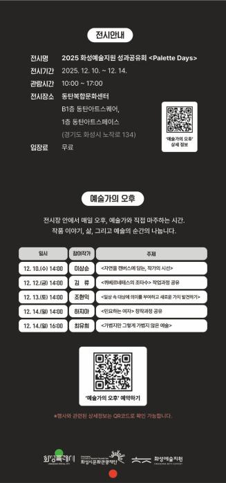 6페이지
전시안내
전시명: 2025 화성예술지원 성과공유회 <Palette Days.
전시기간: 2025. 12. 10. ~ 12. 14. 
관람시간: 10:00 ~ 17:00
전시장소: 동탄복합문화센터 B1층 동탄아트스퀘어
         1층 동탄아트스페이스(경기도 화성시 노작로 134)
입장료: 무료


예술가의 오후
전시장 안에서 매일 오후, 예술가와 직접 마주하는 시간.
작품 이야기, 삶, 그리고 예술의 순간을 나눕니다.
일시 참여작가 주제
12. 10.(수) 14:00 이상순 <자연을 캔버스에 담는, 작가의 시선>
12. 11.(목) 14:00 김류 <퀴베르네테스의 조타수> 작업과정 공유
12. 11.(목) 14:00 조현익 <일상 속 대상에 의미를 부여하고 새로운 가치 발견하기>
12. 14.(일) 14:00 하지아 <민요하는 여자> 창작과정 공유
12. 14.(일) 16:00 최유희 <가볍지만 그렇게 가볍지 않은 예술>

QR코드
예술가의 오후 예약하기
※행사와 관련된 상세정보는 QR코드로 확인 가능합니다.

하단 로고: 화성특례시 화성시문화관광재단 화성예술지원