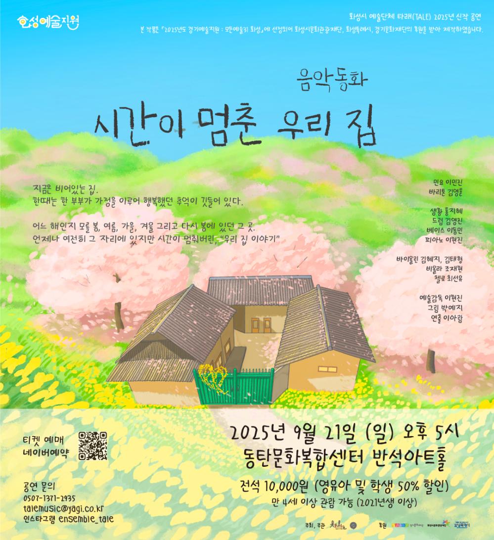화성예술지원 화성시 예술단체 타래 2025년 신작 공연 본 작품은 「2025년도 경기예술지원 : 모든예술31 화성」에 선정되어 화성시문화재단, 화성특례시, 경기문화재단의 후원을 받아 제작되었습니다. 음악동화 시간이 멈춘 우리 집 지금은 비어있는 집, 한때는 한 부부가 가정을 이루어 행복했던 추억이 깃들어 있던 집. 어느 해였는지 모를 봄, 여름, 가을, 겨울 그리고 다시 봄에 있던 그 곳. 언제나 여전하던 그 자리에 있지만 시간이 멈춰버린 “우리 집 이야기” 출연진 민요 이민진 바리톤 김영훈 생황 홍지혜 드럼 김영진 베이스 이동민 피아노 이현진 바이올린 김혜지, 김태형 비올라 조재현 첼로 최선유 예술감독 이현진 그림 박예지 연출 이아람 2025년 9월 21일 (일) 오후 5시 동탄문화복합센터 반석아트홀 전석 10,000원 (영유아 및 학생 50% 할인) 만 4세 이상 관람 가능 (2021년생 이상) 티켓 예매 네이버 예매 공연 문의 0507-1371-2935 talemusic@yagi.co.kr 인스타그램 ensemble_tale 2025년 9월 21일(일) 오후 5시 동탄복합문화센터 반석아트홀 전석 10,000원 (영유아 및 학생 50% 할인) 만 4세 이상 관람 가능 (2021년생 이상) 주최, 주관 타래 후원 경기문화재단 화성시문화관광재단 화성특례시
