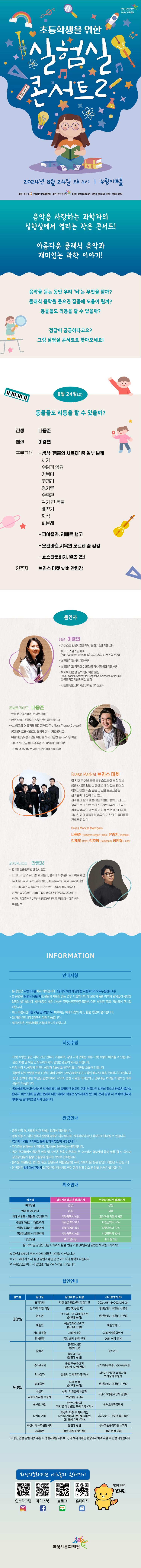 초등학생을 위한 실험실 콘서트2 2024년 8월 24일 오후 4시 누림아트홀 주최 화성시 위탁예산 1,983백만원 주관 화성시문화재단 티켓 전석 20,000원 연령 8시 이상 문의 1588-5234 
음악을 사랑하는 과학자의 실험실에서 열리는 작은 콘서트! 아름다운 클래식 음악과 재미있는 과학 이야기! 
음악을 듣는 동안 우리 '뇌'는 무엇을 할까? 클래식 음악을 들으면 집중에 도움이 될까? 동물들도 리듬을 탈 수 있을까? 정답이 궁금하다고요? 그럼 실험실 콘서트로 찾아오세요!
8월 24일(토) 동물들도 리듬을 탈 수 있을까? 
진행 나웅준 
해설 이경면 
프로그램 
- 생상'동물의 사육제' 중 일부 발췌(사자, 수탉과 암탉, 거북이, 코끼리, 캥거루, 수족관, 귀가 긴 동물, 뻐꾸기, 화석, 피날레)
 - 피아졸라, 리베르탱고 
- 오펜바흐, 지옥의 오르페중 캉캉 
- 쇼스타코비치, 왈츠 2번 
연주자 브라스 마켓 with 안평강

= 출연자=
-해설  이경면 :
-카이스트  인문사회과학부,  문화기술대학원  교수  
-미국  노스웨스턴  대학(northwestern  univer  sity)박사(음악  신경과학  전공)  
-서울대학교  심리학과  학사  
-서울대학교 작곡과  이론전공  및  동대학원  석사
-아시아  태평양  음악  인지학회  회장(asia-pacific  society  for  cognitive  scienses  of  music)  한국음악지각인지학회  회장  
-서울대  융합과학기술대학원  bk  조교수

-콘서트  가이드  나웅준 :
-트럼펫  연주자이자  콘서트가이드  
-한경  arte  tv  유투브 웅망진창  클래식dj  
-나웅준의  더  뮤직테라피 콘서트(The Music Therapy Concert),  롯데콘서트홀 오르간 오딧세이, 키즈콘서트, 예술의전당 청소년을 위한 클래식 사용법 콘서트 등 해설 
-저서   퇴근길 클래식 수업/2018/페이스메이커, 이불 속 클래식 콘서트/2021/페이스메이커

 -Brass Maket 브라스마켓 
 이 시대 뛰어난 금관 솔리스트들이 뭉친 젊은 금관앙상블, 브라스 마켓은 개성 있는 참신한 아이디어와 수준 높은 다양한 프로그램을 관객들에게 전해주고 있다. 관객들과 함께 호흡하는 탁월한 능력이 최고의 장점으로 꼽히는 브라스 마켓은 우리나라 금관 실내악 음악의 발전을 위해 새로운 패러다임을 제시하고 대중들에게 음악의 가치와 아름다움을 전해주고 있다. 
 -Brass Market Members 나웅준, 은중기, 김태우, 김주형, 장진혁 
 
 -퍼커셔니스트 안평강 
 -한국예술종합학교 예술사 졸업 
 - 다이나믹 듀오, 로이킴, 페퍼톤즈, 블락비, 박경 콘서트 라이브 세션, 
 -youtube Pulse Percussion 멤버, Korean Arts Brass Quintet 단원 
 - KBS교향악단, 국립심포니오케스트라, 성남시립교향악단, 과천시립교향악단, 충북도립교향악단, 원주시립교향악단, 청주시림교향악단, 인천시립교향악단 등 국내 다수 교향악단 객원 연주

 =information  안내사항  =
-본 공연은  누림아트홀에서  개최됩니다.(경기도  화성시  남양읍 시청로 155 모두누림센터 내)
-본 공연은 만8세이상  이상  관람가로  관람의  제한을  받는  경우,  티켓의  유무  및  보호자  동반  여부와  관계없이  공연장  입장이  불가합니다.  생년월일이  확인  가능한  증빙서류(주민등록등본,  여권,  학생증  등)를  지참하여  주시길  바랍니다.  
-취소마감시간  8월  23일(금) 17시  이후에는  예매  취소  환불,  변경이 불가합니다.
-(회차별)  1인  최대  5매까지  가능합니다. 
-휠체어석은  전화예매를  이용해  주시기  바랍니다.


=티켓수령=
-티켓  수령은  공연  시작  1시간  전부터  가능하며,  전에는  빠른  수량이  어려울  수  있습니다.  30분  전  여유  있게  도착하시어,  편안한  관람이  되시길 바랍니다.
-티켓 수령  시,  예매자자  본인의  성함과  전화번호  뒷자리  또는  예매번호를  확인합니다.  
-원할한  수령을  위해  신분증,  내역서,  sms(예매번호가  포함된  메시지)등을  준비하시기  바랍니다.
-할인  선택에  대한  책임은  관람자에게  있으며,  증빙  자료를  미지참하신  경우에는  차액을  지불하신  후에  관람이 가능합니다.
-공식예매처가  개인간  직거래  기타  불법적인  경로로  구매,  취득하신  취소나  환불은  불가능합니다.  이로  인해  발생한  문제에  피해와  책임은 당사자에게 있으며 문제  발생  시  주최/주관사와  예매처는  일체  책임을  지지  않습니다.  

=관람안내=
-본 공연은 무대 위에 별도의 비지정석 객석이 설치됩니다. 예매자는 무대 위 객석에 자유롭게 착석하여 관람할수 있습니다.
-무대 위 안전한 관람을 위해 편한 복장과 앞.뒤가 막힌 신발(운동화 등)을 착용해 주시기 바랍니다.
-공연시작후,  지정된  시간  외에는  제한됩니다.  
-입장  허용시  다른  관객의  관람에  방해가  되지  않도록  구매  좌석이 아닌 좌석으로  안내될 수 있습니다.
-1인 1매  티켓을  소지하신  분에  한하여  입장이 가능합니다.
-저작권을  침해하는  사진촬영,  영상녹화,음원녹취는  불가합니다.
-공연 주최측에서  촬영한  영상  사진은  추후  언론매체,  온  오프라인  홍보채널 등에  활용  될  있으며 공연장 입장시 촬영 및 활용에  동의한  것으로  간주됩니다.  
-음식물,  애완동물,  꽃다발,  풍선,  응원도구,  위험물질  (병,  폭죽,  레이저  등)  등은  반입이  제한될  수 있습니다.
-본 공연은 8세이상 관람가로 관람연령  미숙지로  인한  관람  당일 취소 및 환불, 변경은  불가합니다.


=취소안내=(표)
-항목명: 취소일 / 화성시문화재단홈페이지 / 인터파크홈페이지
-항목내용
취소일 /   없음 / 없음,
예매후7일이내 /  없음 / 없음,
예매후8~관람일10일전까지 / 티켓금액의10% / 인터파크약관에 따름
관람일9일전~7일전까지 / 티켓금액의10% / 티켓금액의10%
관람일6일전~3일전까지 / 티켓금액의10% / 티켓금액의20%
관림일2일전~1일전까지 / 티켓금액의10% / 티켓금액의30%
공연당일 / 취소불가능 / 취소불가능
-월~토요일 공연은 전날17시까지 환불,변경 가능(일요일 공연은 토요일 11시까지)
※  공연에  따라서  수수료  정책은  변경될 수 있습니다.
※  카드 예매취소시,  환급  방법과  환급일은  카드사의  정책에  따릅니다.  
※  무통장  입금 취소시 영업일  기준으로  5~7일  소요됩니다.  

=할인안내=(표)
-항목명: 할인율/ 할인명 / 할인대상및내용 / 기타(증빙자료)
-항목내용
30% / 조기예매 / 티켓예매일로부터 일정기간 / 2024.0620~2024.06.26,
30% / 만13세미만아동 / 본인및동반1인 / 생년월일이 포함된 신분증,
30% / 청소년 / 만13세~만24세청소년(본인에한함) / 생년월일이 포함된 신분증,
30% / 예술인 / 예술인패스 소지자 / 예술인패스,
30% / 차상위계증 / 차상위계층 / 차상위계층확인서,
30% / 단체할인 / 동일회차관람단체 / 20인이상 단체,
50% / 장애인 / 중증(1~3급)(동반1인), 경증(4~6급)(본인에한함) / 복지카드,
50% / 국가유공자 / 본인 또는 수권자(해당자 1인에한함) / 국가보훈등록증, 국가유공자증,
50% / 의사상자 / 본인과 그 배우자 및 자녀 / 의사자 유족증, 의상사증, 의사상자증명서, 
50% / 경로할인 / 65세이상(본인에 한함) / 생년월일이 포함된 신분증,
50% / 수급자 / 생계, 의료급여수급자 / 국민기초생활수급자증명서,
50% / 사회복지시설수용자 / 보장시설수급자 / 국민기초생활수급자증명서,
50% / 한부모가정 / 한부모가정의 부모 및 미성년(만19세미만)자녀 / 한부모가족증명서,
50% / 다자녀가졍 / 화성시거주두자녀이상 다자녀가정의 부모및 미성년(만19세미만)자녀/ 다자녀카드, 주민등록표등본
50% / 화성시우수자원봉사자 / 본인에 한함 / 우수자원봉사자소지자,
50% / 단체할인 / 동일회차관람단체 / 50인이상단체
※  공연관람당일 티켓수령시 증빙자료를  제시하고,  미  제시시  시에는  현장에서  차액  지불 후 관람가능합니다.

=화성시문화재단아트홀과친해지기=(SNS)
인스타그램 QR코드 / 페이스북  QR코드 /블로그  QR코드 /홈페이지  QR코드  / 화성시캐릭터 코리요

></a></p><p><br></p><p><a href=