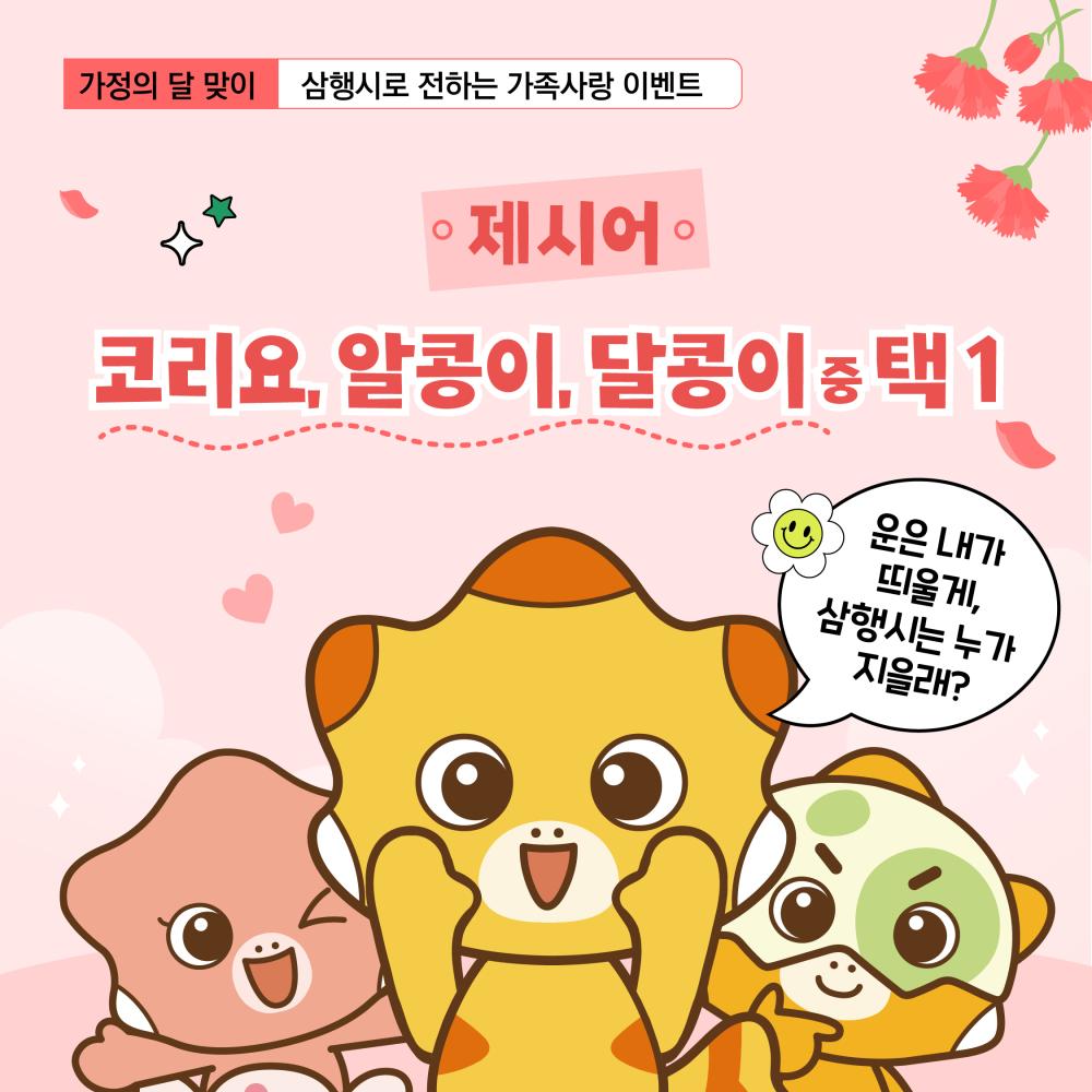 가정의달맞이 삼행시로 전하는 가족사랑 이벤트
제시어 : 코리요, 알콩이, 달콩이 중 택 1 / 운은 내가 띄울게, 삼행시는 누가 지을래?
