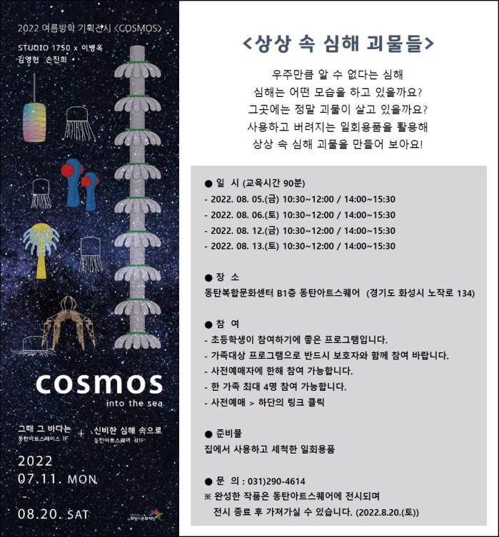 상상속심해괴물들우주만큼 알 수 없다는 심해심해는 어떤 모습을 하고 있을까요?그곳에는 정말 괴물이 살고 있을까요?사용하고 버려지는 일회용품을 활용해 상상 속 심해 괴물을 만들어 보아요!● 일  시 (교육시간 90분)- 2022. 08. 05.(금) 10:30~12:00 / 14:00~15:30- 2022. 08. 06.(토) 10:30~12:00 / 14:00~15:30- 2022. 08. 12.(금) 10:30~12:00 / 14:00~15:30- 2022. 08. 13.(토) 10:30~12:00 / 14:00~15:30장  소동탄복합문화센터 B1층 동탄아트스퀘어  (경기도 화성시 노작로 134)참  여- 가족대상 프로그램으로 반드시 보호자와 함께 참여 바랍니다.- 사전예매자에 한해 참여 가능합니다. - 한 가족 최대 4명 참여 가능합니다.- 사전예매 > 하단의 링크 클릭준비물집에서 사용하고 세척한 일회용품문  의 : 031)290-4614
※ 완성한 작품은 동탄아트스퀘어에 전시되며  전시 종료 후 가져가실 수 있습니다. (2022.8.20.(토))