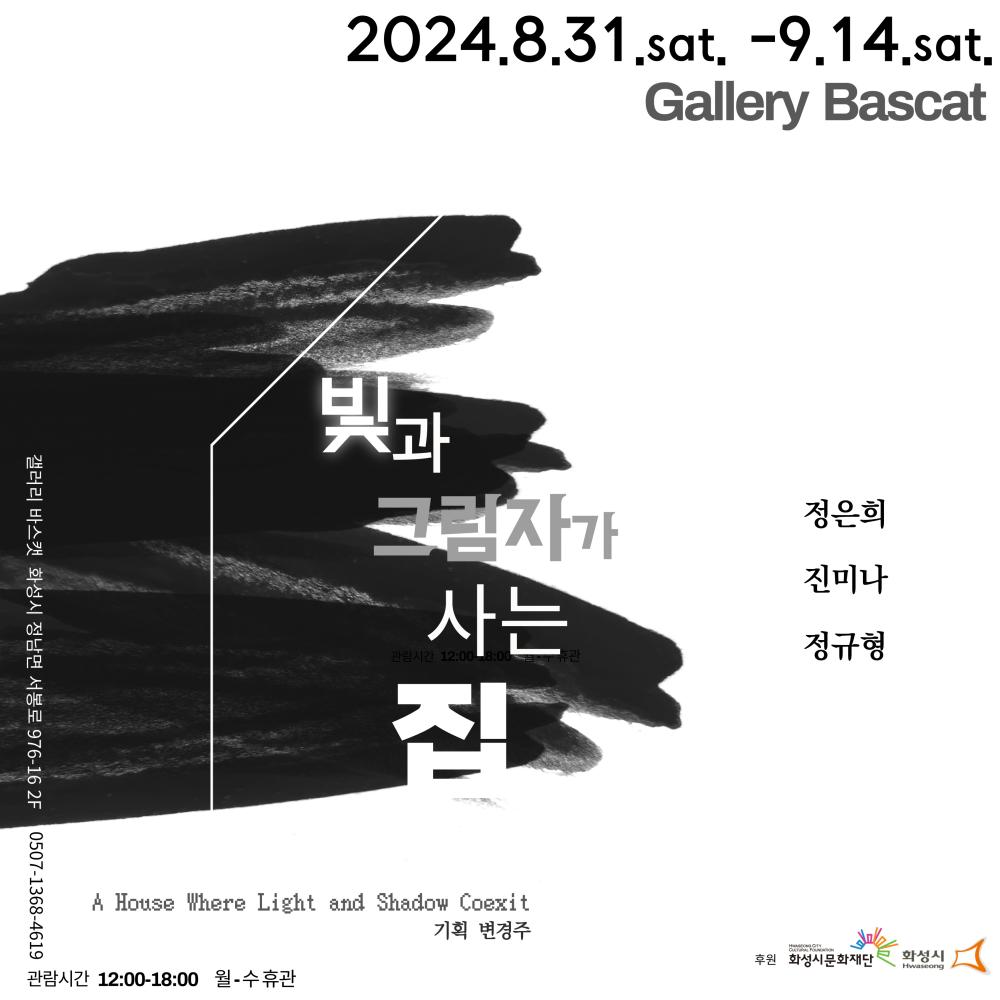 홍보 이미지_변경주 2024 화성예술활동지원 선정작 변경주 기획전 - 집과 그림자가 사는 집 □ 전시명 : 집과 그림자가 사는 집( A House Where Light and Shadow Coexit)  □작  가 : 정은희 진미나 정규형 □기획: 변경주 □ 일  시 : 2024. 8/31(Sat) ~ 9/14(Sat) 관람시간 12:00 ~ 18:00(월-수 휴관) □ 장  소 : 갤러리 바스켓(Gallery Bascat, 화성시 정남면 서봉로 976-16 2F) □ 문  의 :  0507-1368-4619  <2024 화성예술활동지원>에 선정되어 화성시, 화성시문화재단의 후원을 받아 제작되었습니다. 