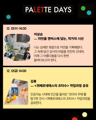 3페이지
PALETTE DAYS
12. 10(수) 14:00
이상순
자연을 캔버스에 담는, 작가의 시선
나는 섬세한 붓끝으로 자연을 기록해왔다.
그 속에 담긴 감사의 마음을 천천히 건네며,
이제 그 아름다움을 다시 한번 들여다보고자 한다.

12. 12(금) 14:00
김류
퀴베르네테스의 조타수 작업과정 공유
인공지능 시대에 인간을 둘러싼 ‘조타의 주체’를 탐구한 전시 <퀴베르네테스의 조타수> 작업과정을 공유한다.