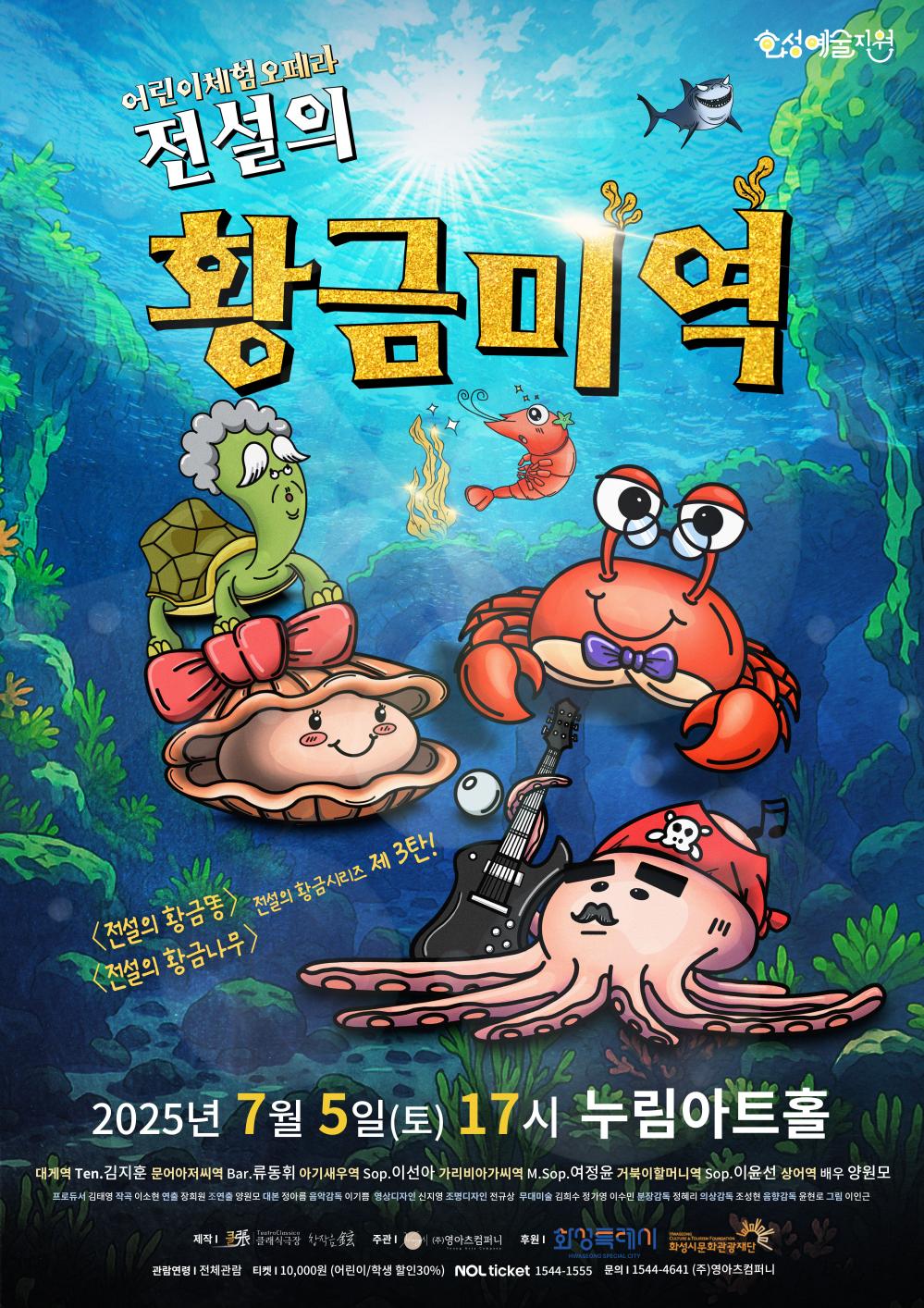 클래식 극장_전설의 황금미역 어린이체험오페라 전설의 황금미역 화성예술지원 <전설의 황금똥> <전설의 황금나무> 전설의 황금시리즈 제3탄 2025년 7월 5일 (토) 17시 누림아트홀 대게역 Ten.김지훈 문어아저씨역 Bar. 류동휘 아기새우역 Sop. 이선아 가리비아가씨역 M.Sop. 이윤선 상어역 배우 양원모 프로듀서 김태영 작곡 이소현 연출 장희원 조연출 양원모 대본 정아름 음악감독 이기쁨 영상디자인 신지영 조명디자인 전규상 무대미술 김희수 정가영 이수민 분장감독 정혜리 무대감독 조성현 음악감독 윤현로 그림 이인근 관람연령 : 전체관람 요금정보 : 티켓 10,000원(어린이/학생 할인 30%) 예매정보 : NOL ticket 1544-1555 공연문의 : 1544-4641 (주)영아츠컴퍼니 공연제작 : 클래식극장 (주최/주관) 클래식극장, (주)영아츠컴퍼니 (후원) 화성특례시, 화성시문화관광재단 본 공연은 2025 화성예술지원 <화성예술활동지원> 사업 지원을 받아 진행됩니다.
