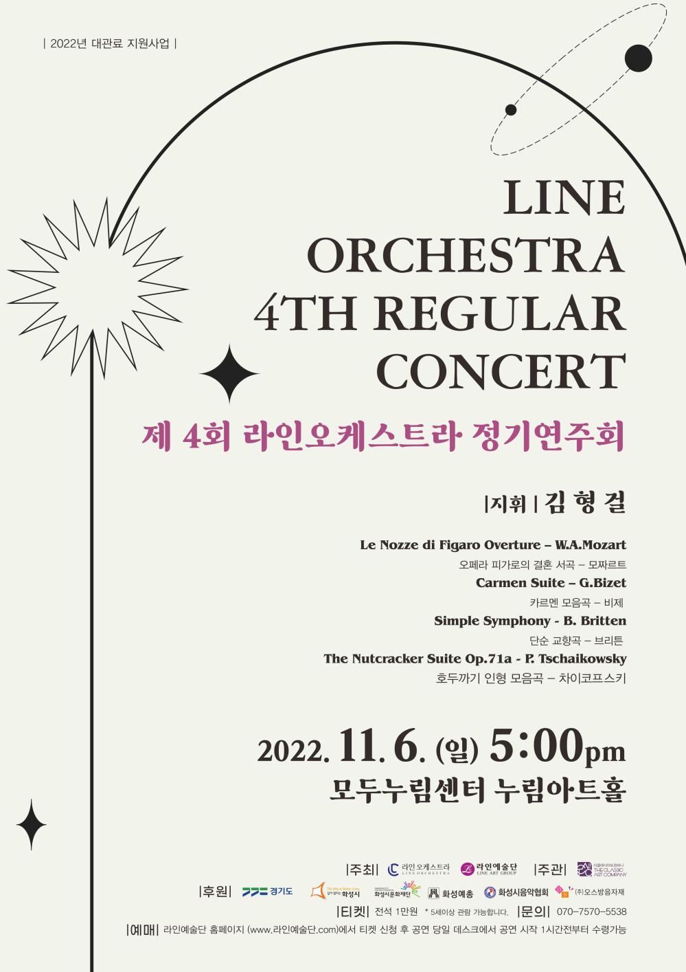 | 2022년 대관료 지원사업 |
LINE
ORCHESTRA
4TH REGULAR
CONCERT
제 4회 라인오케스트라 정기연주회
지휘 | 김형걸
Le Nozze di Figaro Overture ？ W.A.Mozart
오페라 피가로의 결혼 서곡 - 모짜르트
Carmen Suite - G.Bizet 카르멘 모음곡-비제
Simple Symphony - B. Britten
단순 교향곡 - 브리튼
The Nutcracker Suite Op.71a - P. Tschaikowsky 호두까기 인형 모음곡 - 차이코프스키
2022.11.6.(일) 5:00pm
모두누림센터 누림아트홀
LINE ORCHESTRA
오케스트라 2 라인예술단 |주관|
+ 더클래식아트컴퍼니
LINE ART GROUP
THE CLASSIC
ART COMPANY
|후원|>>= 경기도
The Way to Better Living
HWASEONG CITY
CULTURAL FOUNDATION
O
길이 열리는 화성시
화성시문화재단
화성예총
화성시음악협회 *(주)오스방음자재
ㅣ티켓
*
전석 1만원 5세이상 관람 가능합니다. 문의 070-7570-5538
|예매 라인예술단 홈페이지 (www.라인예술단.com)에서 티켓 신청 후 공연 당일 데스크에서 공연 시작 1시간전부터 수령가능
