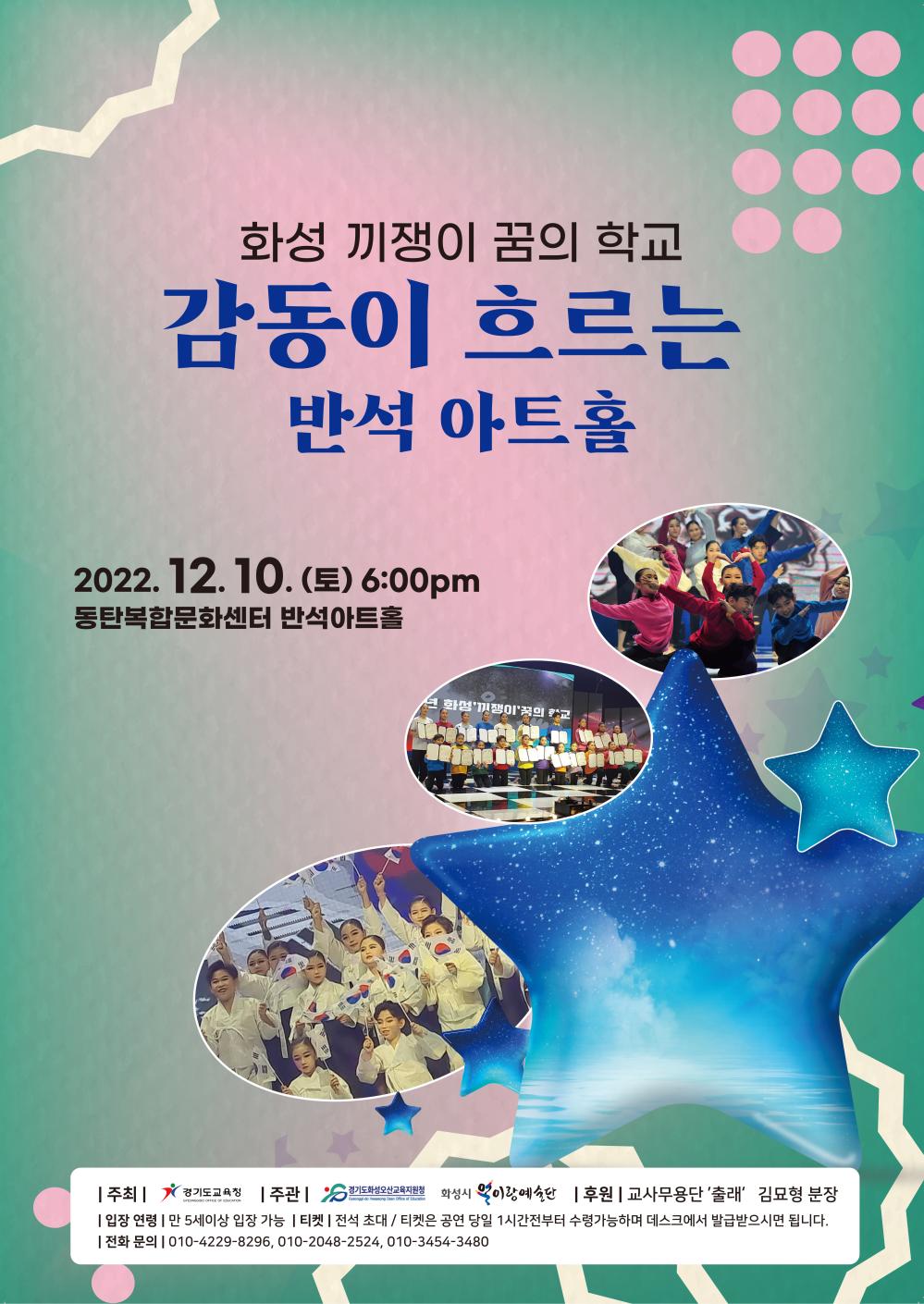 화성 끼쟁이 꿈의 학교
감동이 흐르는 반석 아트홀
2022. 12. 10.(토) 6:00pm
동탄복합문화센터 반석아트홀
GYEONGGIDO OFFICE OF EDUCATION
주관 | 경기도화성오산교육지원청 S 경기도교육청
Gyeonggi-do Hwaseong Osan Office of Education
화성시 이랑예술단 후원 |교사무용단 '출래' 김묘형 분장 | 입장 연령 | 만5세이상 입장 가능ㅣ티켓|전석 초대 / 티켓은 공연 당일 1시간전부터 수령가능하며 데스크에서 발급받으시면 됩니다. 010-4229-****, 010-2048-****, 010-3454-****
