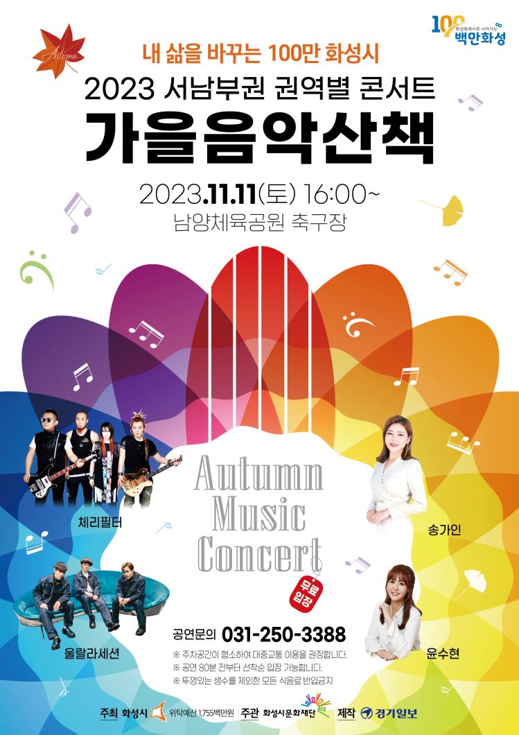 100화성특례시로 나아가는 백만화성 내삶을 바꾸는 100만 화성시 2023 서남부권 권역별 콘서트 가을음악산책 2023.11.11(토) 16:00~ 남양체육공원 축구장 Autumn Music 체리필터 송가인 울라라세션 윤수현 공연문의 031-250-3388 주차공간이 협소하여 대중교통 이용을 권장합니다. 공연 80분 전부터 선착순 입장 가능합니다. 뚜껑있는 생수를 제외한 모든 식음료 반입금지 주최 화성시 위탁예산 1,755백만원 주관 화성시문화재단 제작 경기일보
