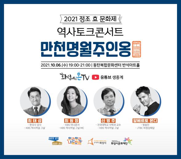 2021 정조효문화제 역사토크콘서트 만천명월주인옹
2021.10.06(수) 19:00-21:00 
동탄복합문화센터 반석아트홀 
화성에서온TV 생중계  
최태성(한국사강사, KBS역사저널 그날), 최원정(KBS아나운서, KBS역사저널그날), 신병주(건국대학교 사학과교수, KBS역사저널그날), 알베르토몬디(방송인, JTBC비정상회담) 
새로운경기공정한세상 두근두근화성 화성시 화성시문화재단