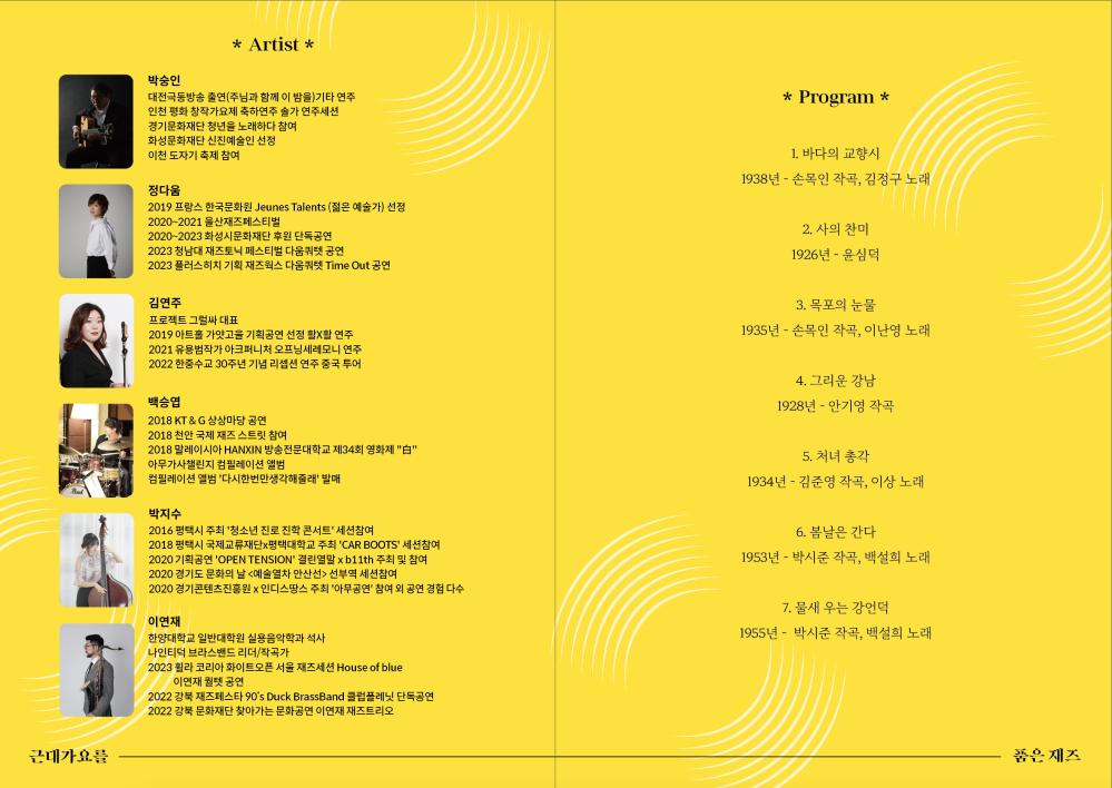 Pearl
근대가요를
* Artist *
박숭인
대전극동방송 출연(주님과 함께 이 밤을)기타 연주
인천 평화 창작가요제 축하연주 솔가 연주세션
경기문화재단 청년을 노래하다 참여
화성문화재단 신진예술인 선정
이천 도자기 축제 참여
정다움
2019 프랑스 한국문화원 Jeunes Talents (젊은 예술가) 선정
2020~2021 울산재즈페스티벌
2020~2023 화성시문화재단 후원 단독공연
2023 청남대 재즈토닉 페스티벌 다움쿼텟 공연
2023 플러스히치 기획 재즈웍스 다움쿼텟 Time Out 공연
김연주
프로젝트 그럴싸 대표
2019 아트홀 가얏고을 기획공연 선정 활X활 연주
2021 유용범작가 아크퍼니처 오프닝세레모니 연주
2022 한중수교 30주년 기념 리셉션 연주 중국 투어
백승엽
2018 KT&G 상상마당 공연
2018 천안 국제 재즈 스트릿 참여
2018 말레이시아 HANXIN 방송전문대학교 제34회 영화제 