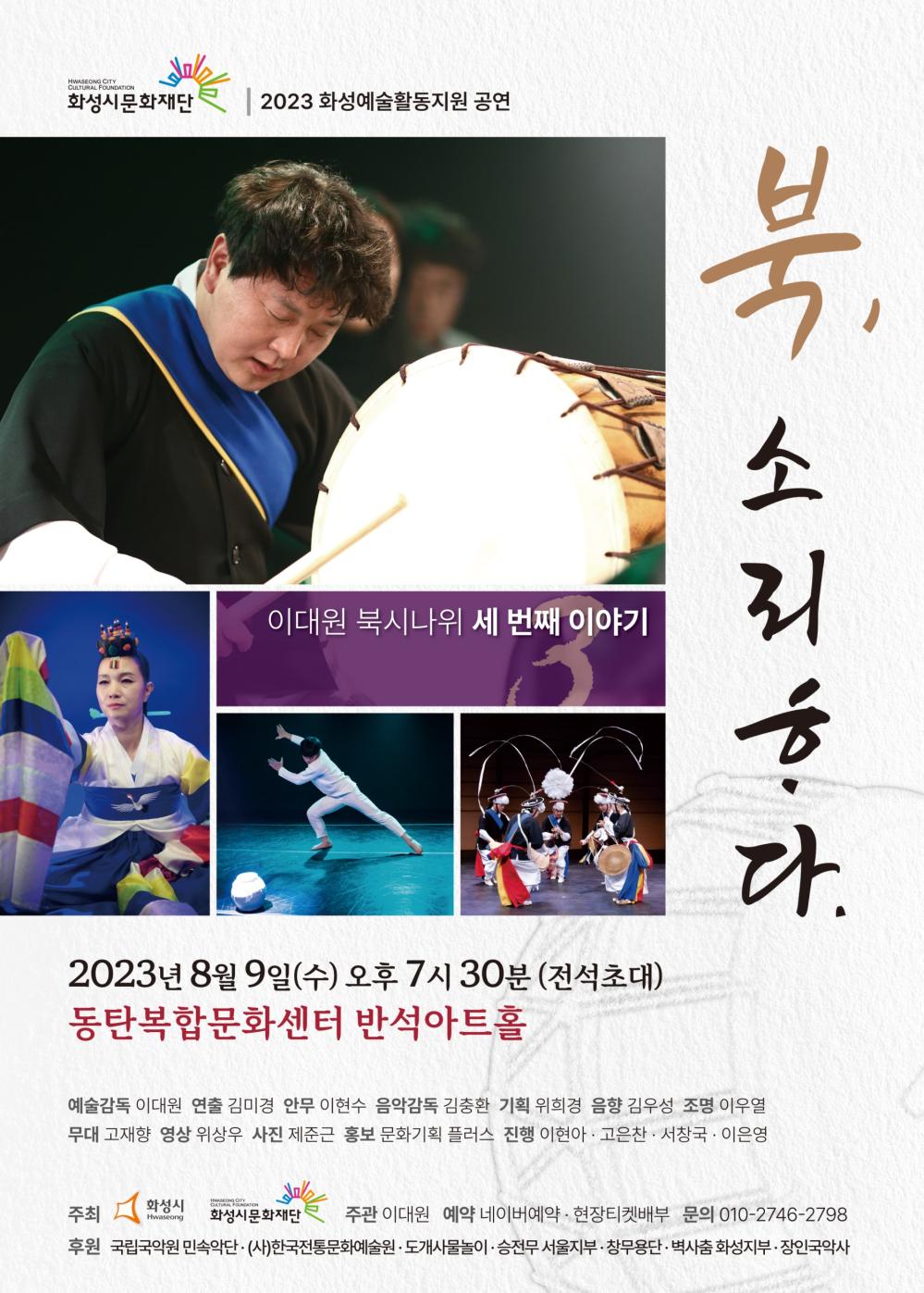 화성시문화재단
2023 화성예술활동지원 공연
HWASEONG CITY
CULTURAL FOUNDATION
이대원 북시나위 세 번째 이야기
북,
소리한다.
2023년 8월 9일(수) 오후 7시 30분 (전석초대)
동탄복합문화센터 반석아트홀
예술감독 이대원 연출 김미경 안무 이현수 음악감독 김충환 기획 위희경 음향 김우성 조명 이우열 무대 고재향 영상 위상우 사진 제준근 홍보 문화기획 플러스 진행 이현아 · 고은찬· 서창국·이은영
주최
화성시
Hwaseong
HWASEONG CITY
CULTURAL FOUNDATION
화성시문화재단 주관 이대원 예약 네이버예약 · 현장티켓배부 문의 010-2746-****
후원 국립국악원 민속악단. (사)한국전통문화예술원·도개사물놀이·승전무 서울지부·창무용단·벽사춤화성지부·장인국악사
