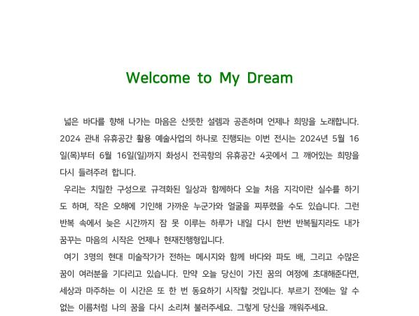 
Welcome to My Dream 
넓은 바다를 향해 나가는 마음은 산뜻한 설렘과 공존하며 언제나 희망을 노래합니다. 
2024 관내 유휴공간 활용 예술사업의 하나로 진행되는 이번 전시는 
2024년 5월 16일(목)부터 6월 16일(일)까지 화성시 전곡항의 유휴공간 4곳에서 그 깨어있는 희망을 다시 들려주려 합니다. 
우리는 치밀한 구성으로 규격화된 일상과 함께하다 오늘 처음 지각이란 실수를 하기도 하며, 
작은 오해에 기인해 가까운 누군가와 얼굴을 찌푸렸을 수도 있습니다. 
그런 반복 속에서 늦은 시간까지 잠 못 이루는 하루가 내일 다시 한번 반복될지라도 내가 꿈꾸는 마음의 시작은 언제나 현재진행형입니다. 
여기 3명의 현대 미술작가가 전하는 메시지와 함께 바다와 파도 배, 그리고 수많은 꿈이 여러분을 기다리고 있습니다. 
만약 오늘 당신이 가진 꿈의 여정에 초대해준다면, 세상과 마주하는 이 시간은 또 한 번 동요하기 시작할 것입니다. 
부르기 전에는 알 수 없는 이름처럼 나의 꿈을 다시 소리쳐 불러주세요. 그렇게 당신을 깨워주세요.
