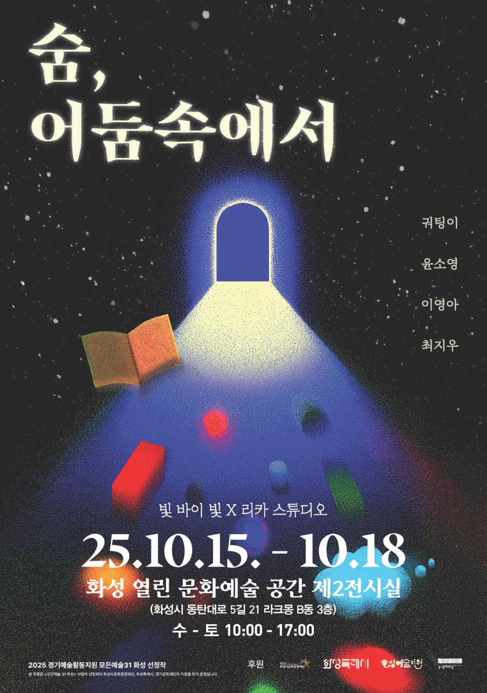 숨,  어둠속에서 귀팅이  윤소영 이영아 최지우 빛 바이 빛 X 리카 스튜디오 25.10.15.(수) - 10.18(토)  화성 열린 문화예술 공간 제2전시실  (화성시 동탄대로 5길 21 라크몽 B동 3층)  수 - 토 10:00 - 17:002025 경기예술활동지원 모든예술31 화성 선정작 ※ 본 작품은 <모든예술31 화성> 사업에 선정되어 화성시문화관광재단, 화성특례시, 경기문화재단의 지원을 받아 제작되었습니다. 후원  화성시문화관광재단 화성특례시 화성예술지원 경기문화재단
