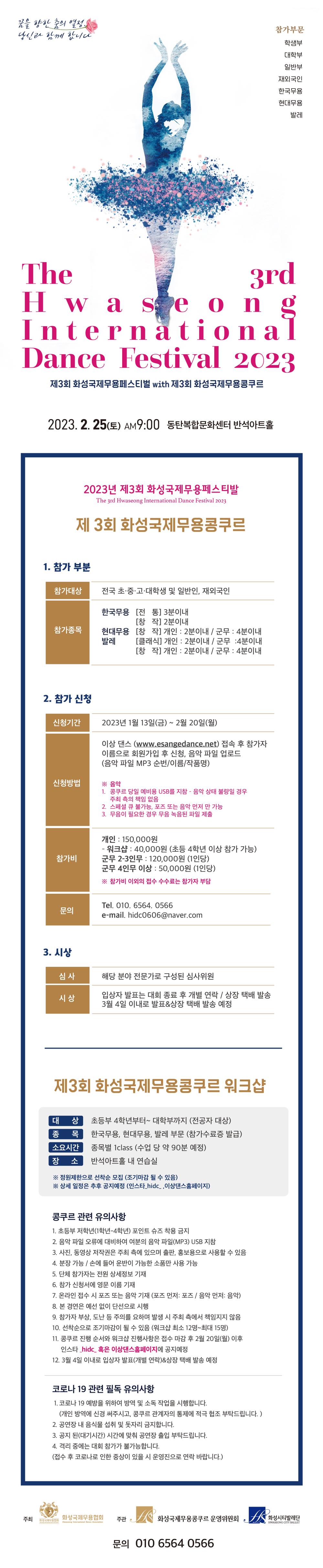 제 3회 화성국제무용페스티벌 WITH 화성국제무용콩쿠르
꿈을 향한 춤의 열정, 당신과 함께 합니다.
The 3rd Hwaseong International Dance Festival 2023

1.	참가부분
참가대상: 전국 초/중/고/대학생 및 일반인, 재외국인
참가종목: 한국무용 전통 3분 이내, 창작 2분이내
현대무용 창작 개인 2분이내, 군무 4분이내
2.	참가신청
신청 기간: 2023년 1월 13일(금)~2월 20일(월)
신청방법: 이상 댄스 WWW.ESANGEDANCE.NET 접속 후 참가자 이름으로 회원가입 후 신청, 음악 파일 업로드(음악파일 MP3 순번/ 이름/ 작품명)
참가지: 개인 150,000원, 워크샵: 4만원(초등 4학년 이상 참가 가능)
문의: 010-6564-**** hidc0606@naver.com

시상
심사: 해당 분야 전문가로 구성된 심사위원
시상: 입상자 발표는 대회 종료 후 개별 연락 / 상장 택배 발송
 
제3회 화성국제무용콩쿠르 워크샵
대상: 초등부 4학년부터~대학부까지(전공자 대상)
종목: 한국무용, 현대무용, 발레부문(참가수료증 발급)
소요시간: 종목별 1class(수업 당 약 90분 예정)
장소: 반석아트홀 내 연습실

콩쿠르 관련 유의사항
초등부 저학년(1~4학년) 포인트 슈즈 착용 금지
음악파일 오류에 대비하여 여분의 음악 파일(mp3) usb 지참

코로나19 관련 필독 유의사항
코로나19 예방을 위하여 방역 및 소독작업을 시행합니다.
공연장 내 음식물 섭취 및 돗자리 금지
공지된 시간에 맞춰 공연장 출입
격리 중에는 대회 참가가 불가능
주최: 화성국제무용협회, 화성국제무용콩쿠르 운영위원회 화성시티발레단
