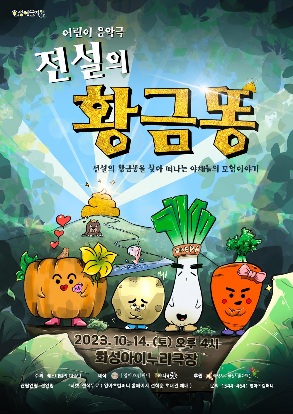 화성예술지원
어린이 음악극 
전설의 황금똥
전설의 황금똥을 찾아 떠나는 야채들의 모험이야기
2023. 10. 14.(토) 오후 4시
화성아이누리극장
주최 베스띠벨리 예술단
제작 영아츠컴퍼니 클래식
후원 화성시 화성시문화재단
관람연령 전연령
티켓 전석무료 (영아츠컴퍼니 홈페이지 선착순 초대권 예매)
문의 1544-4641 영아츠컴퍼니