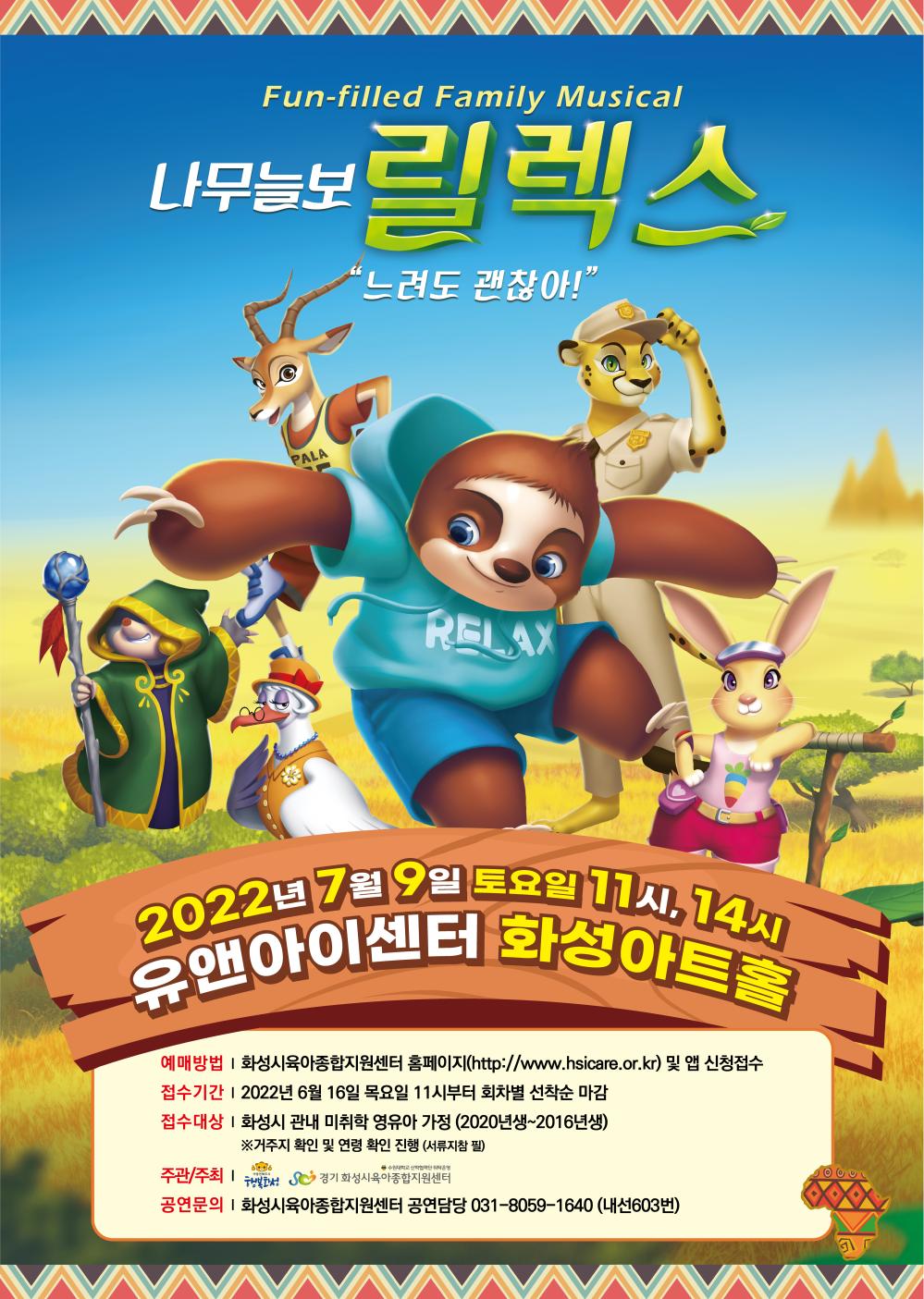 Fun-filled Family Musical
나무늘보 릴렉스
느려도 괜찮아
2022년 7월 9일 토요일 11시, 14시
유앤아이센터 화성아트홀
예매방법: 화성시육아종합지원센터 홈페이지(http://www.hsicare.or.kr) 및 앱 신청접수
접수기간: 2022년 6월 16일 목요일 11시부터 회차별 선착순 마감
접수대상: 화성시 관내 미취학 영유아 가정(2020년생~2016년생)
◎거주지 확인 및 연령 확인 진행(서류지참 필)
주관/주최; 화성시, 경기화성시육아종합지원센터
공연문의: 화성시육아종합지원센터 공연담당 031-8059-1640(내선603번)
