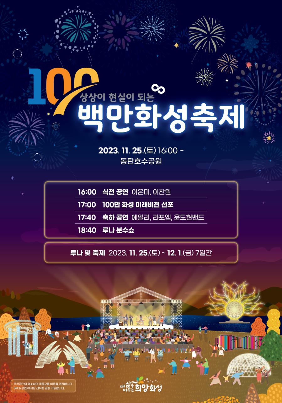 100 상상이 현실이 되는 백만화성축제 
2023. 11. 25.(토) 16:00 ~ 
동탄호수공원

16:00 식전 공연 이은미, 이찬원
17:00 100만 화성 미래비전 선포
17:40 축하 공연 에일리, 라포엠, 윤도현밴드
18:40 루나 분수쇼

루나 빛 축제 2023. 11. 25.(토) ~ 12. 1.(금) 7일간

주차공간이 협소하여 대중교통 이용을 권장합니다.
(무대/공연)객석은 선착순 입장 가능합니다.

내삶을 바꾸는 희망화성