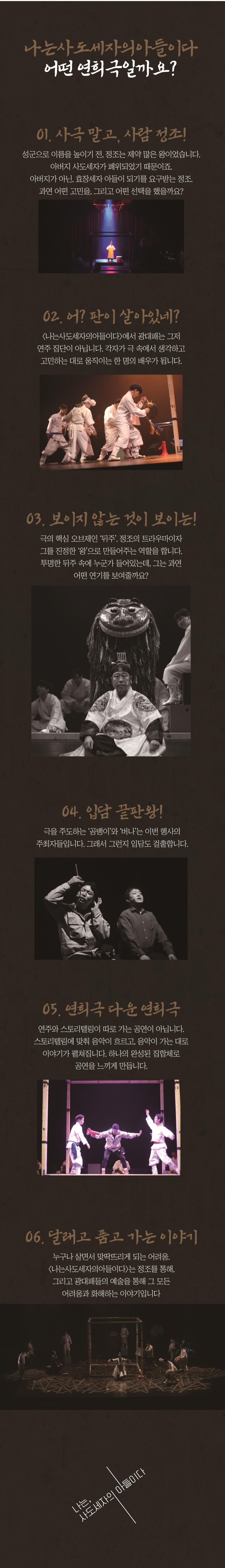 
나는 사도세자의 아들이다.
어떤 연희극일까요?
01. 사극 말고, 사람 정조
성군으로 이름을 높이기 전, 정조는 제약 많은 왕이었습니다.
아버지 사도세자가 폐위되었기 때문이죠.
아버지가 아닌, 효장세자 아들이 되기를 요구받는 정조.
과연 어떤 고민을, 그리고 어떤 선택을 했을까요?
02. 어? 판이 살이있네?
<나는사도세자의아들이다>에서 광대패는 그저 연주 집단이 아닙니다. 각자가 극 속에서 생각하고 고민하는 대로 움직이는 한 명의 배우가 됩니다.
03. 보이지 않는 것이 보이는!
극의 핵심 오브제인 ‘뒤주’. 정조의 트라우마이자 그를 진정한 ‘왕’으로 만들어주는 역할을 합니다. 투명한 뒤주 속에 누군가 들어있는데, 그는 과연 어떤 연기를 보여줄까요?
04. 입담 끝판왕!
극을 주도하는 ‘곰뱅이’와 ‘버나’는 이번 행사의 주최자들입니다. 그래서 그런지 입담도 걸출합니다.
05. 연희극다운 연희극
연주와 스토리텔링이 따로 가는 공연이 아닙니다. 스토리텔링에 맞춰 음악이 흐르고, 음악이 가는 대로 이야기가 펼쳐집니다. 하나의 완성된 집합체로 공연을 느끼게 만듭니다.
06. 달래고 품고 가는 이야기
누구나 살면서 맞딱뜨리게 되는 어려움.
<나는사도세자의아들이다>는 정조를 통해, 그리고 광대패들의 예술을 통해 그 모든 어려움과 화해하는 이야기입니다.
