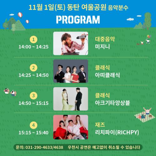 
11월 1일(토) 동탄 여울공원 음악분수
< PROGRAM >
1
14:00 ~ 14:25
단체사진
미지니
대중음악
미지니
2
14:25 ~ 14:50
단체사진
아띠클래식
클래식
아띠클래식
3
14:50 ~ 15:15
단체사진
아크기타앙상블
클래식
아크기타앙상블
4
15:15 ~ 15:40
단체사진
리치파이(RICHPY)
재즈
리치파이(RICHPY)
문의: 031-290-4633/4638
우천시 공연은 예고없이 취소될 수 있습니다
