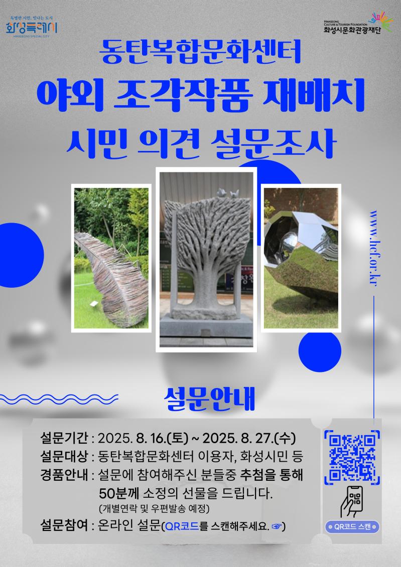 동탄복합문화센터 야외 조각작품 재배치 시민 의견 설문조사
설문안내
설문기간 : 2025. 8. 16.(토) ~ 2025. 8. 27.(수)
설문대상 : 동탄복합문화센터 이용자, 화성시민 등
경품안내 : 설문에 참여해주신 분들중 추첨을 통해 
                    50분께 소정의 선물을 드립니다.
                    (개별연락 및 우편발송 예정)
설문참여 : 온라인 설문(QR코드를 스캔해주세요. ☞)