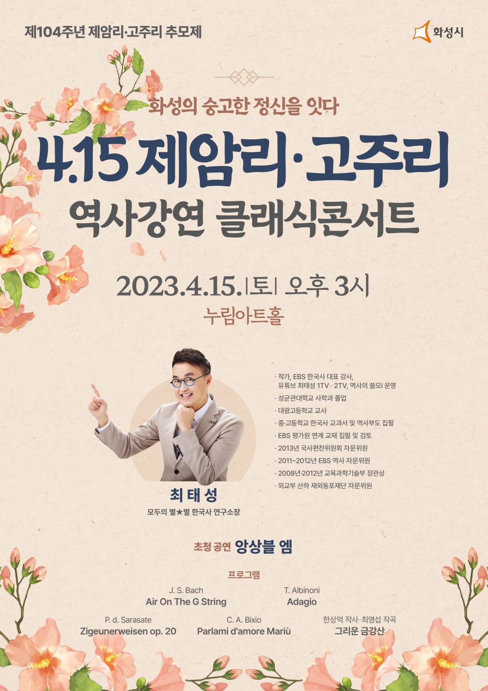 제104주년 제암리 고주리 추모제
화성시
화성의 숭고한 정신을 잇다.
4.15 제암리 고주리 역사강연 클래식콘서트
2023년 4월 15일(토) 오후 3시
누림아트홀
최태성
모두의별 한국사 연구소장
작가, EBS 한국사 대표 강사
유튜브 최태성 1TV, 2TV, 역사의 쓸모 운영
성균관대학교 사학과 졸업
대광고등학교 교사
중고등학교 한국사 교과서 및 역사부도 집필
EBS 평가원 연계 고재 집필 및 검토

초청공연 앙상블 엠
프로그램
Bach Air on The g String
Albinoni Adagio
Sarasate Zigeunerweisen op. 20
Bixio Parlami d
Amore mariu
한상억 작사, 최영섭 작곡 그리운 금강상
