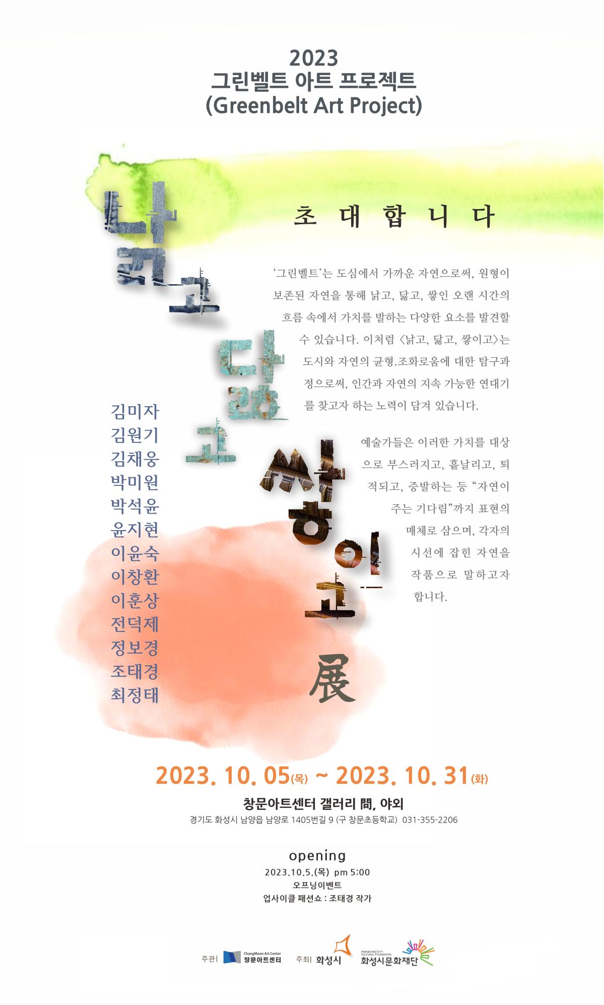 
창문아트센터_초대의말
2023 그린벨트 아트 프로젝트 (Greenbelt Art Project)
초대합니다
'그린벨트'는 도심에서 가까운 자연으로써, 원형이 보존 된 자연을 통해 낡고, 닳고, 쌓인 오랜 시간의 흐름 속에서 가치를 발하는 다양한 요소를 발견할 수 있습니다. 이처럼 낡고, 닳고, 쌓이고는 도시와 자연의 균형과 조화로움에 대한 탐구과정으로써, 인간과 자연의 지속 가능한 연대기를 찾고자 하는 노력이 담겨 있습니다. 
예술가들은 이러한 가치를 대상으로 부스러지고, 흩날리고, 퇴적되고, 증발하는 등 자연이 주는 기다림 까지 표현의 매체로 삼으며, 각자의 시선에 잡힌 자연을 작품으로 말하고자 합니다. 

김미자 김원기 김채웅 박미원 박석윤 윤지현 이윤숙 이창환 이훈상 전덕제 정보경 조태경 최정태 

2023. 10. 5.(목)~2023. 31.(화) 
창문아트센터 갤러리 문, 야외 (경기도 화성시 남양읍 남양로 1405번길 9 (구 창문초등학교) 031-355-2206 

opening 
2023.10.5.(목) pm. 5:00 
오프닝 이벤트 - 업사이클 패션쇼 : 조태경 작가 

주관:창문아트센터 
주최 화성시, 화성시문화재단
